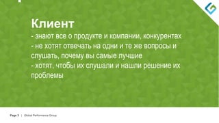 Page 3 | Global Performance Group

Клиент
- знают все о продукте и компании, конкурентах
- не хотят отвечать на одни и те же вопросы и
слушать, почему вы самые лучшие
- хотят, чтобы их слушали и нашли решение их
проблемы
 