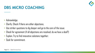 Page 32 | Global Performance Group
DBS MICRO COACHING
• Acknowledge;
• Clarify. Check if there are other objections;
• Use striker questions to dig deeper and go to the core of the issue;
• Check for agreement (if all objections are resolved, do we have a deal?)
• Explain. Try to find innovative solutions together;
• Seek for commitment.
 