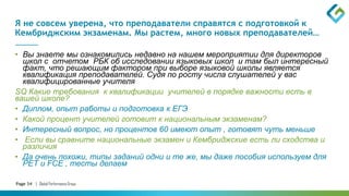 Page 34 | Global Performance Group
Я не совсем уверена, что преподаватели справятся с подготовкой к
Кембриджским экзаменам. Мы растем, много новых преподавателей…
• Вы знаете мы ознакомились недавно на нашем мероприятии для директоров
школ с отчетом РБК об исследовании языковых школ и там был интересный
факт, что решающим фактором при выборе языковой школы является
квалификация преподавателей. Судя по росту числа слушателей у вас
квалифицированные учителя
SQ Какие требования к квалификации учителей в порядке важности есть в
вашей школе?
• Диплом, опыт работы и подготовка к ЕГЭ
• Какой процент учителей готовит к национальным экзаменам?
• Интересный вопрос, но процентов 60 имеют опыт , готовят чуть меньше
• Если вы сравните национальные экзамен и Кембриджские есть ли сходства и
различия
• Да очень похожи, типы заданий одни и те же, мы даже пособия используем для
РЕТ и FCE , тесты делаем
 