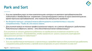 Page 35 | Global Performance Group
Park and Sort
• Если мы проведем опрос по тем компетенциям, которых не хватает преподавателям для
подготовки к Кембриджским экзаменам и сконцентрируемся именно на этих компетенциях во
время тренинга преподавателей , это помогло бы вам решить проблему?
• Вы делаете тренинг , который можно адаптировать в соответствии с нашими
потребностями ? Тогда, да, это могло помочь
• Для учителя важно не только профессиональные навыки, но и умение общаться с родителями
Родительские собрания и звонки – это единственный канал коммуникации?
Если учителя не смогут грамотно работать по продвижению экзаменов сможете ли вы
организовать сессию с 25 кандидатам, чтобы провести ее школе и получить сертификат
официального центра по подготовке?
• Не думали об этом
• Если мы предоставим материалы и презентации, проведем тренинг для учителей как работать
с возражениями родителями и прежде всего вопросами по цене поможет ли вам это?
 