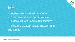 Page 4 | Global Performance Group
МЫ
- задаем одни и те же вопросы
- переключаемся на презентацию
- не даем ничего нового для клиента
- не можем выделить наш продукт или
компанию
 