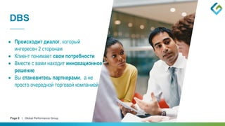 Page 6 | Global Performance Group
DBS
 Происходит диалог, который
интересен 2 сторонам
 Клиент понимает свои потребности
 Вместе с вами находит инновационное
решение
 Вы становитесь партнерами, а не
просто очередной торговой компанией
 