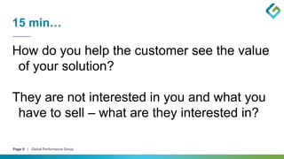 Page 9 | Global Performance Group
15 min…
How do you help the customer see the value
of your solution?
They are not interested in you and what you
have to sell – what are they interested in?
 