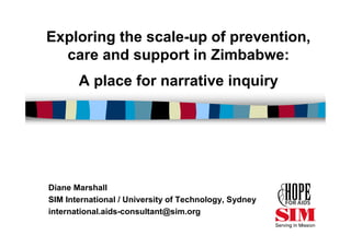 Exploring the scale-up of prevention,
  care and support in Zimbabwe:
       A place for narrative inquiry




Diane Marshall
SIM International / University of Technology, Sydney
international.aids-consultant@sim.org
 