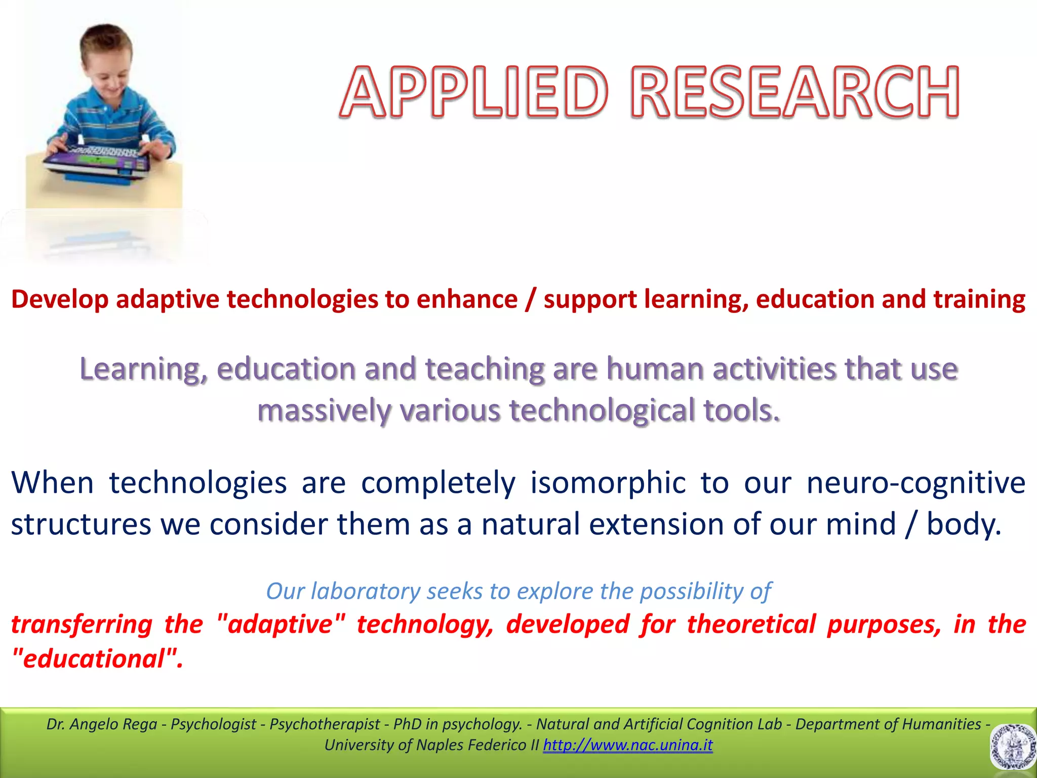 Dr. Angelo Rega - Psychologist - Psychotherapist - PhD in psychology. - Natural and Artificial Cognition Lab - Department of Humanities -
University of Naples Federico II http://www.nac.unina.it
Develop adaptive technologies to enhance / support learning, education and training
Learning, education and teaching are human activities that use
massively various technological tools.
When technologies are completely isomorphic to our neuro-cognitive
structures we consider them as a natural extension of our mind / body.
Our laboratory seeks to explore the possibility of
transferring the "adaptive" technology, developed for theoretical purposes, in the
"educational".
 