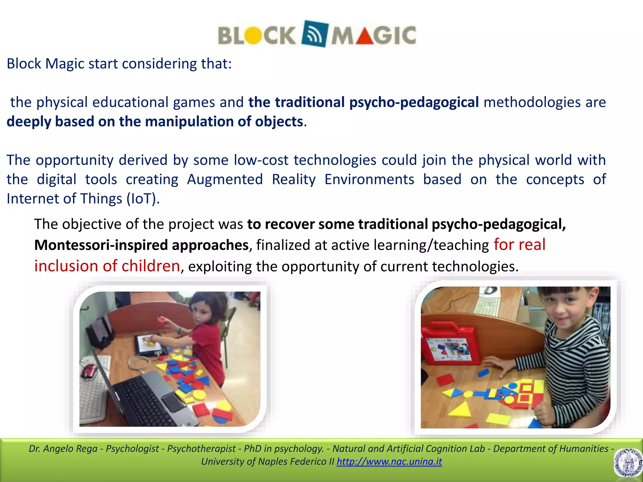 Dr. Angelo Rega - Psychologist - Psychotherapist - PhD in psychology. - Natural and Artificial Cognition Lab - Department of Humanities -
University of Naples Federico II http://www.nac.unina.it
Block Magic start considering that:
the physical educational games and the traditional psycho-pedagogical methodologies are
deeply based on the manipulation of objects.
The opportunity derived by some low-cost technologies could join the physical world with
the digital tools creating Augmented Reality Environments based on the concepts of
Internet of Things (IoT).
The objective of the project was to recover some traditional psycho-pedagogical,
Montessori-inspired approaches, finalized at active learning/teaching for real
inclusion of children, exploiting the opportunity of current technologies.
 