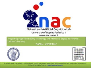 Dr. Angelo Rega - Psychologist - Psychotherapist - PhD in psychology. - Natural and Artificial Cognition Lab - Department of Humanities -
University of Naples Federico II http://www.nac.unina.it
Integrating augmented reality technology and interactive objects to enhance
children's learning.
NAPOLI - 03/12/2015
 