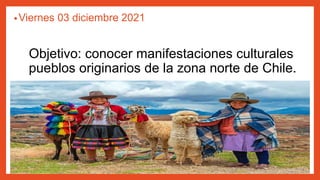 Objetivo: conocer manifestaciones culturales
pueblos originarios de la zona norte de Chile.
•Viernes 03 diciembre 2021
 