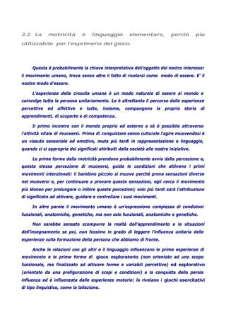2.2 La motricità è linguaggio elementare, perciò più
utilizzabile per l’esprimersi del gioco.
Questa è probabilmente la chiave interpretativa dell’oggetto del nostro interesse:
il movimento umano, trova senso oltre il fatto di rivelarsi come modo di essere. E’ il
nostro modo d’essere.
L’esperienza della crescita umana è un modo naturale di essere al mondo e
coinvolge tutta la persona unitariamente. Lo è altrettanto il percorso delle esperienze
percettive ed affettive e tutte, insieme, compongono la propria storia di
apprendimenti, di scoperte e di competenza.
Il primo incontro con il mondo proprio ed esterno a sé è possibile attraverso
l’attività vitale di muoversi. Prima di conquistare senso culturale l’agire muovendosi è
un vissuto sensoriale ed emotivo, muta più tardi in rappresentazione e linguaggio,
quando ci si appropria dei significati attribuiti dalla società alle nostre iniziative.
Le prime forme della motricità prendono probabilmente avvio dalla percezione e,
questa stessa percezione di muoversi, guida le condizioni che attivano i primi
movimenti intenzionali: il bambino piccolo si muove perché prova sensazioni diverse
nel muoversi e, per continuare a provare queste sensazioni, egli cerca il movimento
più idoneo per prolungare o inibire queste percezioni; solo più tardi sarà l’attribuzione
di significato ad attivare, guidare e controllare i suoi movimenti.
In altre parole il movimento umano è un’espressione complessa di condizioni
funzionali, anatomiche, genetiche, ma non solo funzionali, anatomiche e genetiche.
Non sarebbe sensato scomporre la realtà dell’apprendimento e le situazioni
dell’insegnamento se poi, non fossimo in grado di leggere l’influenza unitaria delle
esperienze sulla formazione della persona che abbiamo di fronte.
Anche le relazioni con gli altri e il linguaggio influenzano le prime esperienze di
movimento e le prime forme di gioco esploratorio (non orientato ad uno scopo
funzionale, ma finalizzato ad attivare forme e variabili percettive) ed esplorativo
(orientato da una prefigurazione di scopi e condizioni) e la conquista della parola
influenza ed è influenzata dalle esperienze motorie: lo rivelano i giochi esercitativi
di tipo linguistico, come la lallazione.
 