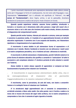 I primi movimenti intenzionali sono espressione elementare della cultura umana,
come per il linguaggio le forme di vocalizzazione, ma non sono solo linguaggio; e qui,
l’espressione “elementare” non è utilizzato nel significato di “inferiore”, ma nel
senso di “fondamentale”, dove l’agire, prima, e poi la gestualità, diventano
condizione di produzione creativa del proprio modo d’essere al mondo.
Quando questa esperienza motoria, assume forma pubblica, strutturata e
formale e si incontra con il dinamismo delle altre persone e degli altri esseri che si
muovono vicino a noi e alle cose che troviamo sulla nostra strada, diviene strumento
di integrazione dei comportamenti sociali.
Questo perché anche l’azione, ritenuta più naturale e comune, come per esempio
il cammino in posizione eretta, è il risultato di un apprendimento formale e di attività
educative organizzate: il cammino non è una scoperta del bambino, ma l’elementare
ripetizione e riorganizzazione di un apprendimento.
Il movimento è senza dubbio la più elementare forma di espressione e di
relazione con il mondo. Mentre l’ambiente si incontra con noi attraverso i nostri sensi
e le nostre competenze percettive, noi ci riveliamo ad esso attraverso la motricità.
Il movimento è attività elementare e fondamentale, perché l’attività motoria è la
prima forma di relazione educativa che qualifica e consente la “costruzione” di tutte le
successive e più complesse relazioni. E’ struttura portante di altre relazioni e scambi
con l’esterno.
Senza dubbio la nostra stessa capacità di apprendere si compone sul buon
funzionamento di queste prime relazioni con l’ambiente.
. il movimento è espressione elementare della vita, ma è
la consapevolezza di muoverci che ci permette
l’apprendimento e le nostre relazioni efficaci
Il movimento, come la percezione, da solo del resto, non basta a consentire
l’azione e le molteplici forme di relazione con l’ambiente.
E’ lo strutturarsi degli apprendimenti che ci consente la comprensione e
un’attività orientata e libera nella realtà. Con altre parole: non è l’occhio a vedere o la
mano che si muove che traccia dei segni nella scrittura, ma la nostra competenza a
comprendere e fare che ci consente di agire riguardo al mondo.
 