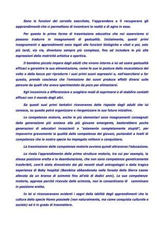 Sono le funzioni del cervello esercitate, l’apprendere e il recuperare gli
apprendimenti che ci permettono di incontrare la realtà e di agire in essa.
Per questo le prime forme di trasmissione educativa che noi osserviamo si
possono tradurre in insegnamenti di gestualità. Inizialmente, questi primi
insegnamenti e apprendimenti sono legati alle funzioni biologiche e vitali e poi, solo
più tardi, via via, diventano sempre più complessi, fino ad includere le più alte
espressioni della motricità artistica o sportiva.
Il bambino piccolo impara dagli adulti che vivono intorno a lui ad usare gestualità
efficaci a garantire la sua alimentazione, come fa sue le posture della muscolatura del
volto e della bocca per riprodurre i suoi primi suoni espressivi e, nell’esercitarsi a far
questo, prende coscienza che l’emissione dei suoni produce effetti diversi sulle
persone da quelli che aveva sperimentato da poco per alimentarsi.
Egli incomincia a differenziare e scegliere modi di esprimersi e di stabilire contatti
efficaci con il mondo degli altri.
Se questi suoi primi tentativi riceveranno delle risposte dagli adulti che lui
conosce, su queste potrà organizzare e riorganizzare le sue future iniziative.
Le competenze motorie, anche le più elementari sono insegnamenti consegnati
dalla generazione più anziana alla più giovane emergente, basterebbero poche
generazioni di educatori incoscienti o “solamente completamente stupidi”, per
impoverire gravemente la qualità delle competenze dei giovani, portandoli a livelli di
competenza che la nostra specie ha impiegato millenni a conquistare.
La trasmissione delle competenze motorie avviene quindi attraverso l’educazione.
Lo rivela l’apprendimento delle prime strutture motorie, tra cui per esempio, la
stessa posizione eretta e la deambulazione, che non sono competenze geneticamente
trasferibili, com’è stato dimostrato dai più recenti studi antropologici e dalla tragica
esperienza di Baby hospital (Bambina abbandonata nella foresta della Sierra Leone
allevata da un branco di scimmie fino all’età di dodici anni). Le sue competenze
motorie, apprese perché ricevute dalle scimmie, non le consentivano di camminare
in posizione eretta.
In lei si riconoscevano evidenti i segni della labilità degli apprendimenti che la
cultura della specie Homo possiede (non naturalmente, ma come conquista culturale e
sociale) ed è in grado di trasmettere.
 
