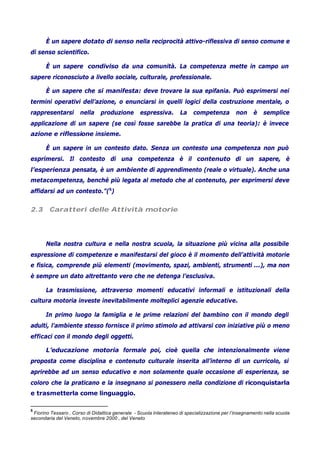 È un sapere dotato di senso nella reciprocità attivo-riflessiva di senso comune e
di senso scientifico.
È un sapere condiviso da una comunità. La competenza mette in campo un
sapere riconosciuto a livello sociale, culturale, professionale.
È un sapere che si manifesta: deve trovare la sua epifania. Può esprimersi nei
termini operativi dell’azione, o enunciarsi in quelli logici della costruzione mentale, o
rappresentarsi nella produzione espressiva. La competenza non è semplice
applicazione di un sapere (se così fosse sarebbe la pratica di una teoria): è invece
azione e riflessione insieme.
È un sapere in un contesto dato. Senza un contesto una competenza non può
esprimersi. Il contesto di una competenza è il contenuto di un sapere, è
l’esperienza pensata, è un ambiente di apprendimento (reale o virtuale). Anche una
metacompetenza, benché più legata al metodo che al contenuto, per esprimersi deve
affidarsi ad un contesto.”(5
)
2.3 Caratteri delle Attività motorie
Nella nostra cultura e nella nostra scuola, la situazione più vicina alla possibile
espressione di competenze e manifestarsi del gioco è il momento dell’attività motorie
e fisica, comprende più elementi (movimento, spazi, ambienti, strumenti ...), ma non
è sempre un dato altrettanto vero che ne detenga l’esclusiva.
La trasmissione, attraverso momenti educativi informali e istituzionali della
cultura motoria investe inevitabilmente molteplici agenzie educative.
In primo luogo la famiglia e le prime relazioni del bambino con il mondo degli
adulti, l’ambiente stesso fornisce il primo stimolo ad attivarsi con iniziative più o meno
efficaci con il mondo degli oggetti.
L’educazione motoria formale poi, cioè quella che intenzionalmente viene
proposta come disciplina e contenuto culturale inserita all’interno di un curricolo, si
aprirebbe ad un senso educativo e non solamente quale occasione di esperienza, se
coloro che la praticano e la insegnano si ponessero nella condizione di riconquistarla
e trasmetterla come linguaggio.
5
Fiorino Tessaro , Corso di Didattica generale - Scuola Interateneo di specializzazione per l’insegnamento nella scuola
secondaria del Veneto, novembre 2000 , del Veneto
 