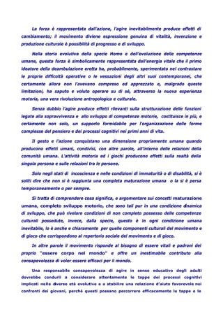 La forza è rappresentata dall’azione, l’agire inevitabilmente produce effetti di
cambiamento; il movimento diviene espressione genuina di vitalità, invenzione e
produzione culturale è possibilità di progresso e di sviluppo.
Nella storia evolutiva della specie Homo e dell’evoluzione delle competenze
umane, questa forza è simbolicamente rappresentata dall’energia vitale che il primo
ideatore della deambulazione eretta ha, probabilmente, sperimentato nel contrastare
le proprie difficoltà operative o le vessazioni degli altri suoi contemporanei, che
certamente allora non l’avevano compreso ed apprezzato e, malgrado queste
limitazioni, ha saputo e voluto operare su di sé, attraverso la nuova esperienza
motoria, una vera rivoluzione antropologica e culturale.
Senza dubbio l’agire produce effetti rilevanti sulla strutturazione delle funzioni
legate alla sopravvivenza e allo sviluppo di competenze motorie, costituisce in più, e
certamente non solo, un supporto formidabile per l’organizzazione delle forme
complesse del pensiero e dei processi cognitivi nei primi anni di vita.
Il gesto e l’azione conquistano una dimensione propriamente umana quando
producono effetti umani, condivisi, con altre parole, all’interno delle relazioni della
comunità umana. L’attività motoria ed i giochi producono effetti sulla realtà della
singola persona e sulle relazioni tra le persone.
Solo negli stati di incoscienza e nelle condizioni di immaturità o di disabilità, si è
soliti dire che non si è raggiunta una completa maturazione umana o la si è persa
temporaneamente o per sempre.
Si tratta di comprendere cosa significa, e argomentare sui concetti maturazione
umana, completo sviluppo motorio, che sono tali pur in una condizione dinamica
di sviluppo, che può rivelare condizioni di non completo possesso delle competenze
culturali possedute, invece, dalla specie, questo è in ogni condizione umana
inevitabile, lo è anche e chiaramente per quelle componenti culturali del movimento e
di gioco che corrispondono al repertorio sociale del movimento e di gioco.
In altre parole il movimento risponde al bisogno di essere vitali e padroni del
proprio “essere corpo nel mondo” e offre un inestimabile contributo alla
consapevolezza di voler essere efficaci per il mondo.
Una responsabile consapevolezza di agire in senso educativo degli adulti
dovrebbe condurli a considerare attentamente le tappe dei processi cognitivi
implicati nelle diverse età evolutive e a stabilire una relazione d’aiuto favorevole nei
confronti dei giovani, perché questi possano percorrere efficacemente le tappe e le
 
