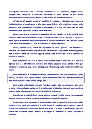 conseguenti conquiste atte a rivelare competenze a : riprodurre, organizzare e
riorganizzare, inventare e produrre movimenti e gesti, prima ad uno stadio
inconsapevole nel controllo dell’azione poi verso una più ampia padronanza.
All’interno di questa logica si qualifica la relazione educativa nel momento
dell’educazione al movimento o alle esperienze fisiche, che risultano essere, nella
sostanza, una progressiva ampliata consapevolezza a fare ed agire per sé nella
situazione delle molteplici variabili della relazione.
Fare esperienza, ampliare le occasioni di operatività non solo nell’età dello
sviluppo, ma a qualsiasi età dell’uomo, corrisponde ad un preciso bisogno di ognuno di
agire significativamente nel padroneggiare la realtà e l’ambiente con il proprio corpo.
Dove però “fare esperienza” non è sinonimo di fare una prova.
Infatti, questa frase, usata nel linguaggio di tutti i giorni: “fare esperienza”
contiene un errore concreto, perché ciò che caratterizza l’esperienza, come sappiamo,
non è tanto il fare, lo stabilire rapporti come fatto meccanico, non è sinonimo di
provare o ripetere.
Ogni esperienza umana è di per sé intimamente “legata” alla storia e ai vissuti di
ognuno di noi, è strettamente incollata alla nostra capacità di dar senso al fare per
conoscere: sappiamo fare perché conosciamo e facciamo perché attribuiamo al fare un
senso.
Fare esperienza è fondamentalmente l’avvenimento dell’aver compreso (preso
per sé) di aver: fatto, agito, vissuto significativamente per sé e, nelle condizioni più
alte della comunicazione, anche per gli altri.
Così, anche nelle attività motorie, l’attribuire valore alle esperienze per sé e per il
proprio sviluppo diviene guida per il proprio modo di stabilire relazioni, per incontrare
e partecipare allo sviluppo del mondo degli altri e delle cose.
Non vi sono armai più dubbi che la “cultura motoria” debba essere trasmessa alle
giovani generazioni prima che sia completato lo sviluppo funzionale.
L’attività motoria autonoma è fondamentale nella prima infanzia, momento della
strutturazione degli apprendimenti e delle forme di relazione con il mondo, perché
insieme ad esperienze codificate, come gestualità o schemi di movimento specifici,
opera per trasferire anche metodi e strategie di relazione in modo concreto e
profondo.
 