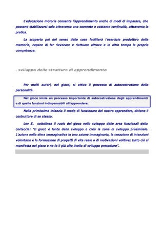 L’educazione motoria consente l’apprendimento anche di modi di imparare, che
possono stabilizzarsi solo attraverso una coerente e costante continuità, attraverso la
pratica.
La scoperta poi del senso delle cose faciliterà l’esercizio produttivo della
memoria, capace di far rievocare e riattuare altrove e in altro tempo le proprie
competenze.
. sviluppo delle strutture di apprendimento
Per molti autori, nel gioco, si attiva il processo di autocostruzione della
personalità.
Nel gioco inizia un processo importante di autocostruzione degli apprendimenti
e di quelle funzioni indispensabili all’apprendere.
Nella primissima infanzia il modo di funzionare del nostro apprendere, diviene il
costruttore di se stesso.
Lev S. sottolinea il ruolo del gioco nello sviluppo delle area funzionali della
corteccia: ”Il gioco è fonte dello sviluppo e crea la zona di sviluppo prossimale.
L’azione nella sfera immaginativa in una azione immaginaria, la creazione di intenzioni
volontarie e la formazione di progetti di vita reale o di motivazioni volitive; tutto ciò si
manifesta nel gioco e ne fa il più alto livello di sviluppo prescolare”.
 