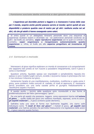 . funzione sociale delle attività e dei giochi di movimento
L’esperienza poi dovrebbe portarci a leggere e a riconoscere il senso delle cose
per il mondo, scoprire anche perché possono servire al mondo; aprirci quindi ad una
disponibilità a produrre qualche cosa di nostro per gli altri: restituire anche noi ad
altri, ciò che gli adulti ci hanno consegnato come valori.
Si entra quindi in un dettagliato itinerario personale dove una sequenza di
esperienze risultano essere e diventate via via padronanze personali condivise da
altri: dal livello più semplice, saper riprodurre esperienze con le quali si è entrati in
contatto, saper organizzare e riorganizzare autonomamente queste
esperienze e, infine, al livello più alto saperne progettare ed inventarne di
nuove.
2.4 Contenuti e metodo
Interessarci al gioco significa esplorare un mondo di conoscenze e di comportamenti
che sappiamo ben presto di non riuscire a possedere integralmente, cos’è il gioco e
come si manifesta?
Questioni antiche, liquidate spesso con improbabili e semplicistiche risposte che
spesso si sono rivelate luoghi comuni, ovvietà. L’avevamo messo in premessa che non
è mai concluso il discorso sul gioco.
Certamente l’analisi di una manifestazione, multicolore, multiforme e vasta come il
gioco, pone problemi molto concreti di metodo, di modi di approccio. E’ necessario
perciò procedere con una certa cautela prima di giungere frettolosamente a
classificarne aspetti e funzioni.
A questo punto, i termini della questione sono riconducibili a due forme di
problematizzazione del fatto (personaggio) “gioco”.
Da una parte gli aspetti che possiamo leggere come espressioni tipiche dell’azione
di gioco, ... quelle realtà del gioco che vediamo manifeste, espresse, come le azioni,
gli aspetti materiali (...il gioco contiene questi elementi).
Dall’altra tutta una serie di forme non facilmente leggibili, che siamo soliti
individuare come “i modi di fare nel gioco”, i metodi di gioco, gli aspetti non
materiali, una matrice astratta che permette l’esecuzione e la regolazione delle azioni
(...il gioco assume queste forme).
 