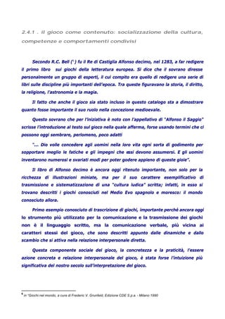 2.4.1 . il gioco come contenuto: socializzazione della cultura,
competenze e comportamenti condivisi
Secondo R.C. Bell (6
) fu il Re di Castiglia Alfonso decimo, nel 1283, a far redigere
il primo libro sui giochi della letteratura europea. Si dice che il sovrano diresse
personalmente un gruppo di esperti, il cui compito era quello di redigere una serie di
libri sulle discipline più importanti dell’epoca. Tra queste figuravano la storia, il diritto,
la religione, l’astronomia e la magia.
Il fatto che anche il gioco sia stato incluso in questo catalogo sta a dimostrare
quanto fosse importante il suo ruolo nella concezione medioevale.
Questo sovrano che per l’iniziativa è noto con l’appellativo di “Alfonso il Saggio”
scrisse l’introduzione al testo sul gioco nella quale afferma, forse usando termini che ci
possono oggi sembrare, perlomeno, poco adatti
“... Dio volle concedere agli uomini nella loro vita ogni sorta di godimento per
sopportare meglio le fatiche e gli impegni che essi devono assumersi. E gli uomini
inventarono numerosi e svariati modi per poter godere appieno di queste gioie”.
Il libro di Alfonso decimo è ancora oggi ritenuto importante, non solo per la
ricchezza di illustrazioni miniate, ma per il suo carattere esemplificativo di
trasmissione e sistematizzazione di una “cultura ludica” scritta; infatti, in esso si
trovano descritti i giochi conosciuti nel Medio Evo spagnolo e moresco: il mondo
conosciuto allora.
Primo esempio conosciuto di trascrizione di giochi, importante perché ancora oggi
lo strumento più utilizzato per la comunicazione e la trasmissione dei giochi
non è il linguaggio scritto, ma la comunicazione verbale, più vicina ai
caratteri stessi del gioco, che sono descritti appunto dalle dinamiche e dallo
scambio che si attiva nella relazione interpersonale diretta.
Questa componente sociale del gioco, la concretezza e la praticità, l’essere
azione concreta e relazione interpersonale del gioco, è stata forse l’intuizione più
significativa del nostro secolo sull’interpretazione del gioco.
6
in “Giochi nel mondo, a cura di Frederic V. Grunfeld, Edizione CDE S.p.a. - Milano 1990
 