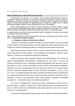 2.0 quadro di sintesi
PRIMO TERMINE DELLA QUESTIONE: L'EDUCAZIONE
"L'educazione è un cammino - un processo - che si sviluppa nella relazione tra essere in
formazione e essere più formato, tra una cultura organizzata e accedenti a questa cultura, tra
generazione più anziana e più giovane emergente. In questo processo il soggetto, ogni soggetto,
integra la realtà interiorizzandola ed appropriandosene, secondo la propria forma, la propria
personalità irripetibile, originale, creativa, differenziata ed unica." (Aldo Agazzi)
Scopo dell'educazione non può altro che essere la persona, la persona singola, è quella
continua tensione all'approfondimento della conoscenza dell'essenza di persona e la tensione
all'essere persona che qualifica e giustifica ogni scelta educativa in un sensato atto umano.
E' questa tensione che motiva le scelte particolari di mezzi, di didattiche, di metodi e dei contenuti
da mettere in campo nella relazione.
Ogni cultura per garantire il proprio mantenimento (la propria sopravvivenza) deve agire su due
piani: a. operare per il proprio sviluppo;
b. sviluppare un sistema di trasmissione efficace.
Il gioco per molti aspetti può essere assimilato ad un genere letterario come, per esempio
la fiaba. Entrambi sono funzionali all’azione del mondo degli adulti nella loro opera educativa e allo
sviluppo di un sistema di trasmissione efficace e motivante dei contenuti della cultura stessa.
Nelle culture primordiali, la fiaba ed il gioco, evocano la caduta del sacro della cultualità del
mondo degli adulti nel mondo infantile: un culto trasfigurato ad immaginario, racconto e gioco
(illusione - in ludus) messo a disposizione delle giovani generazioni.
Il gioco e la fiaba non hanno significato “esclusivo” per attività educative, la loro essenza è
tradotta fondamentalmente dall'accettazione incondizionata del "non senso", la rinuncia del
razionale, dal dominio del caso, la dipendenza assoluta alle leggi della sorte: ogni gioco, come la
fiaba “finisce”, si ferma, quando è prevedibile, scontato, imposto, economicamente vantaggioso,
finalizzato a scopi che non appartengono alle cose gratuite (nel senso che non possono essere
prese con i mezzi dello scambio formale, non hanno costi esterni alla relazione - emotiva o sociale
che si attiva). Il concetto di gratuità è qui inteso e assimilato al concetto di azione non finalizzata ad
uno scopo esterno all’azione stessa che si compie. Non posso comprare il divertimento che un
giocattolo o un gioco mi può permettere, posso invece comprare il giocattolo che potrebbe
consentirmi di … o incominciare il gioco che potrebbe permettermi di …
Una sorta di "neopaganesimo" pervade alcuni giochi contemporanei e alcune forme di
proposta di gioco: ci si affida o si attivano forme di gioco funzionali al gioco e non alla persona che
gioca o a forme di gioco-lavoro professionistico nella pratica sportiva che non hanno più nulla a
che fare con i caratteri del gioco.
La Scuola ha fondamentalmente rimosso il gioco dai suoi strumenti di trasmissione culturale.
 