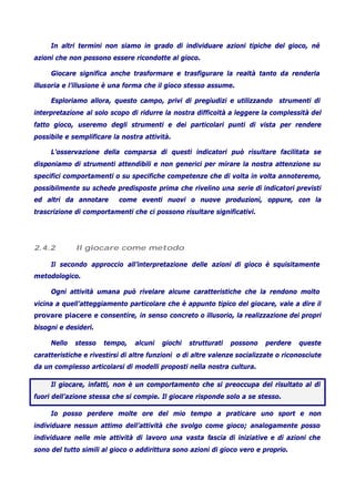 In altri termini non siamo in grado di individuare azioni tipiche del gioco, né
azioni che non possono essere ricondotte al gioco.
Giocare significa anche trasformare e trasfigurare la realtà tanto da renderla
illusoria e l’illusione è una forma che il gioco stesso assume.
Esploriamo allora, questo campo, privi di pregiudizi e utilizzando strumenti di
interpretazione al solo scopo di ridurre la nostra difficoltà a leggere la complessità del
fatto gioco, useremo degli strumenti e dei particolari punti di vista per rendere
possibile e semplificare la nostra attività.
L’osservazione della comparsa di questi indicatori può risultare facilitata se
disponiamo di strumenti attendibili e non generici per mirare la nostra attenzione su
specifici comportamenti o su specifiche competenze che di volta in volta annoteremo,
possibilmente su schede predisposte prima che rivelino una serie di indicatori previsti
ed altri da annotare come eventi nuovi o nuove produzioni, oppure, con la
trascrizione di comportamenti che ci possono risultare significativi.
2.4.2 Il giocare come metodo
Il secondo approccio all’interpretazione delle azioni di gioco è squisitamente
metodologico.
Ogni attività umana può rivelare alcune caratteristiche che la rendono molto
vicina a quell’atteggiamento particolare che è appunto tipico del giocare, vale a dire il
provare piacere e consentire, in senso concreto o illusorio, la realizzazione dei propri
bisogni e desideri.
Nello stesso tempo, alcuni giochi strutturati possono perdere queste
caratteristiche e rivestirsi di altre funzioni o di altre valenze socializzate o riconosciute
da un complesso articolarsi di modelli proposti nella nostra cultura.
Il giocare, infatti, non è un comportamento che si preoccupa del risultato al di
fuori dell’azione stessa che si compie. Il giocare risponde solo a se stesso.
Io posso perdere molte ore del mio tempo a praticare uno sport e non
individuare nessun attimo dell’attività che svolgo come gioco; analogamente posso
individuare nelle mie attività di lavoro una vasta fascia di iniziative e di azioni che
sono del tutto simili al gioco o addirittura sono azioni di gioco vero e proprio.
 