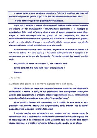A questo punto le cose sembrano complicarsi […], ma il problema sta tutto nel
fatto che lo sport è un genere di gioco e il giocare può essere una forma di sport.
In altre parole lo sport è un possibile modo di giocare.
Come non ci sarebbe di nessun aiuto cercare di interpretare le forme e i caratteri
del giocare se noi analizzassimo i comportamenti socializzati o le strategie di
accettazione delle regole all’interno di un gruppo di ragazzi, potremmo interpretare
meglio le tappe dell’integrazione nel gruppo dei suoi componenti, ma nulla si
conoscerebbe delle dinamiche che il giocare può scatenare e far emergere nel gruppo,
perché le varie attività di gioco e le molteplici attività umane percorrono strade
diverse e adottano metodi diversi di approccio alla realtà.
Ma le due cose hanno la stessa relazione che passa tra un aereo e un limone, c’è
infatti una battuta che viene usata per ironizzare sull’impossibilità di spiegare o di
comprendere una certa cosa che fa appunto riferimento a questi due oggetti e recita
così:
Hai presente un aereo ed un limone ? , beh, tutt’altra cosa.
Questo però non dice nulla sulla “cosa” di cui parliamo ?
Appunto.
. la sorte
L’azione del giocare è sempre dipendente dal caso.
Giocare è azione che rivela una componente sempre presente e mai pienamente
controllabile: il rischio, la sorte, la non prevedibilità delle conseguenze. Esiste però
anche il caso dei giochi che si praticano sfidando esplicitamente il caso, come esistono
anche i giochi della competenza a prevedere “malgrado il caso”.
Alcuni giochi si fondano sul pre-giudizio, con il trattino, in altre parole su una
previsione che precede l’azione; altri sul pregiudizio, senza trattino, cioè su azioni
preparate prima comunque e malgrado le azioni.
Il giocare sembra non sottomettersi alla ragione, ma per giocare siamo in
relazione con tutta la nostra realtà: incontriamo e comprendiamo le azioni di gioco con
la nostra capacità di ri-conoscere la realtà, possiamo agire nel mondo delle nostre
stesse esperienze e proiettarci nel mondo del nuovo solo a partire da noi stessi.
 