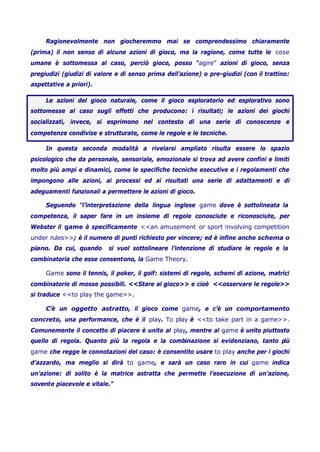 Ragionevolmente non giocheremmo mai se comprendessimo chiaramente
(prima) il non senso di alcune azioni di gioco, ma la ragione, come tutte le cose
umane è sottomessa al caso, perciò gioco, posso “agire” azioni di gioco, senza
pregiudizi (giudizi di valore e di senso prima dell’azione) o pre-giudizi (con il trattino:
aspettative a priori).
Le azioni del gioco naturale, come il gioco esploratorio ed esplorativo sono
sottomesse al caso sugli effetti che producono: i risultati; le azioni dei giochi
socializzati, invece, si esprimono nel contesto di una serie di conoscenze e
competenze condivise e strutturate, come le regole e le tecniche.
In questa seconda modalità a rivelarsi ampliato risulta essere lo spazio
psicologico che da personale, sensoriale, emozionale si trova ad avere confini e limiti
molto più ampi e dinamici, come le specifiche tecniche esecutive e i regolamenti che
impongono alle azioni, ai processi ed ai risultati una serie di adattamenti e di
adeguamenti funzionali a permettere le azioni di gioco.
Seguendo “l’interpretazione della lingua inglese game dove è sottolineata la
competenza, il saper fare in un insieme di regole conosciute e riconosciute, per
Webster il game è specificamente <<an amusement or sport involving competition
under rules>>; è il numero di punti richiesto per vincere; ed è infine anche schema o
piano. Da cui, quando si vuol sottolineare l’intenzione di studiare le regole e la
combinatoria che esse consentono, la Game Theory.
Game sono il tennis, il poker, il golf: sistemi di regole, schemi di azione, matrici
combinatorie di mosse possibili. <<Stare al gioco>> e cioè <<osservare le regole>>
si traduce <<to play the game>>.
C’è un oggetto astratto, il gioco come game, e c’è un comportamento
concreto, una performance, che è il play. To play è <<to take part in a game>>.
Comunemente il concetto di piacere è unito al play, mentre al game è unito piuttosto
quello di regola. Quanto più la regola e la combinazione si evidenziano, tanto più
game che regge le connotazioni del caso: è consentito usare to play anche per i giochi
d’azzardo, ma meglio si dirà to game, e sarà un caso raro in cui game indica
un’azione: di solito è la matrice astratta che permette l’esecuzione di un’azione,
sovente piacevole e vitale.”
 
