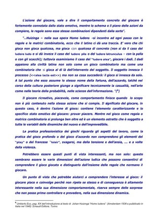 L’azione del giocare, vale a dire il comportamento concreto del giocare è
fortemente connotata dallo stato emotivo, mentre lo schema o il piano delle azioni da
compiere, le regole sono esse stesse combinazioni dipendenti dalla sorte”.
“…Huizinga – nella sua opera Homo ludens -si incontra ad ogni passo con le
regole e le matrici combinatorie, ecco che il latino ci dà una traccia. E’ vero che chi
gioca non gioca qualcosa, ma gioca con qualcosa di concreto (non si da il caso del
ludere ludo e si dà invece il caso del ludere pila o del ludere latrunculus – con la palla
o con gli scacchi); tuttavia esaminiamo il caso del “ludere alea”, giocare i dadi. I dadi
appaiono alla civiltà latina non solo come un gioco combinatorio ma come una
combinatoria che si gioca al di là dell’intervento del soggetto. Il soggetto innesca il
processo (<<alea iacta est>>) ma non sa cosa succederà: il gioco si innesca da solo.
A tal punto che esso assume lo stesso nome della fortuna, dell’azzardo, talché nel
corso della cultura posteriore giunge a significare tecnicamente la casualità, nell’arte
come nelle teorie della probabilità, nelle scienze dell’informazione. “(8
)
Il giocare ricreativo, piacevole, come comportamento finisce quando lo scopo
non è più contenuto nella stessa azione che si compie. Il significato del giocare, in
questo caso, è dentro l’azione di gioco: contiene l’elemento caratterizzante e lo
specifico stato emotivo del giocare: provar piacere. Mentre nel gioco come regola o
matrice combinatoria si prolunga ben oltre ed è un elemento astratto che è soggetto a
tutte le variabili delle dinamiche del nuovo e dell’imprevedibile.
La pratica professionistica dei giochi riguarda gli aspetti del lavoro, come la
pratica del gioco profondo o del gioco d’azzardo non comprendono gli elementi del
“play” o del francese “loisir”, svagarsi, ma della tensione e dell’ansia, ... e a volte
della violenza.
Potrebbero essere questi punti di vista interessanti, ma non solo: queste
sembrano essere le varie dimensioni dell’azione ludica che possono consentirci di
comprendere il gioco giocato e distinguerlo dall’insieme delle regole che normano il
giocare.
Un punto di vista che potrebbe aiutarci a comprendere l’interesse al gioco: il
giocare piace e coinvolge perché non ripete se stesso e di conseguenza è altamente
interessante nella sua dimensione comportamentale, riserva sempre delle sorprese
che non posso prima controllare e prevedere, nella sua dimensione dinamica.
8
Umberto Eco, pag. XX dell’introduzione al testo di Johan Huizinga “Homo ludens” (Amsterdam 1936 e pubblicato in
Italia nel 1946) Einaudi Editore, Torino
 