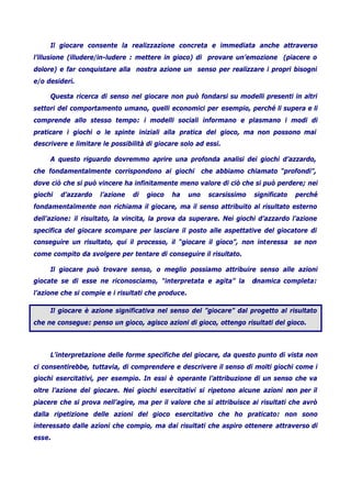 Il giocare consente la realizzazione concreta e immediata anche attraverso
l’illusione (illudere/in-ludere : mettere in gioco) di provare un’emozione (piacere o
dolore) e far conquistare alla nostra azione un senso per realizzare i propri bisogni
e/o desideri.
Questa ricerca di senso nel giocare non può fondarsi su modelli presenti in altri
settori del comportamento umano, quelli economici per esempio, perché li supera e li
comprende allo stesso tempo: i modelli sociali informano e plasmano i modi di
praticare i giochi o le spinte iniziali alla pratica del gioco, ma non possono mai
descrivere e limitare le possibilità di giocare solo ad essi.
A questo riguardo dovremmo aprire una profonda analisi dei giochi d’azzardo,
che fondamentalmente corrispondono ai giochi che abbiamo chiamato “profondi”,
dove ciò che si può vincere ha infinitamente meno valore di ciò che si può perdere; nei
giochi d’azzardo l’azione di gioco ha uno scarsissimo significato perché
fondamentalmente non richiama il giocare, ma il senso attribuito al risultato esterno
dell’azione: il risultato, la vincita, la prova da superare. Nei giochi d’azzardo l’azione
specifica del giocare scompare per lasciare il posto alle aspettative del giocatore di
conseguire un risultato, qui il processo, il “giocare il gioco”, non interessa se non
come compito da svolgere per tentare di conseguire il risultato.
Il giocare può trovare senso, o meglio possiamo attribuire senso alle azioni
giocate se di esse ne riconosciamo, “interpretata e agita” la dinamica completa:
l’azione che si compie e i risultati che produce.
Il giocare è azione significativa nel senso del ”giocare” dal progetto al risultato
che ne consegue: penso un gioco, agisco azioni di gioco, ottengo risultati del gioco.
L’interpretazione delle forme specifiche del giocare, da questo punto di vista non
ci consentirebbe, tuttavia, di comprendere e descrivere il senso di molti giochi come i
giochi esercitativi, per esempio. In essi è operante l’attribuzione di un senso che va
oltre l’azione del giocare. Nei giochi esercitativi si ripetono alcune azioni non per il
piacere che si prova nell’agire, ma per il valore che si attribuisce ai risultati che avrò
dalla ripetizione delle azioni del gioco esercitativo che ho praticato: non sono
interessato dalle azioni che compio, ma dai risultati che aspiro ottenere attraverso di
esse.
 