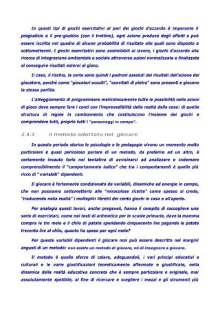 In questi tipi di giochi esercitativi al pari dei giochi d’azzardo è imperante il
pregiudizio e il pre-giudizio (con il trattino), ogni azione produce degli effetti o può
essere iscritta nel quadro di alcune probabilità di risultato alle quali sono disposto a
sottomettermi. I giochi esercitativi sono assimilabili al lavoro, i giochi d’azzardo alla
ricerca di integrazione ambientale e sociale attraverso azioni normalizzate e finalizzate
al conseguire risultati esterni al gioco.
Il caso, il rischio, la sorte sono quindi i padroni assoluti dei risultati dell’azione del
giocatore, perché come “giocatori occulti”, “convitati di pietra“ sono presenti e giocano
la stessa partita.
L’atteggiamento di programmare meticolosamente tutte le possibilità nelle azioni
di gioco deve sempre fare i conti con l’imprevedibilità della realtà delle cose: di quella
struttura di regole in cambiamento che costituiscono l’insieme dei giochi e
comprendere tutti, proprio tutti i “personaggi in campo”.
2.4.3 il metodo adottato nel giocare
In questo periodo storico le psicologie e le pedagogie vivono un momento molto
particolare è quasi pericoloso parlare di un metodo, da preferire ad un altro, è
certamente incauto farlo nel tentativo di avvicinarci ad analizzare e sistemare
comprensibilmente il “comportamento ludico” che tra i comportamenti è quello più
ricco di “variabili” dipendenti.
Il giocare è fortemente condizionato da variabili, dinamiche ed energie in campo,
che non possiamo sottometterlo alle “miracolose ricette” come spesso si crede,
“traducendo nella realtà” i molteplici libretti dei cento giochi in casa e all’aperto.
Per analogia questi lavori, anche pregevoli, hanno il compito di raccogliere una
serie di eserciziari, come nei testi di aritmetica per le scuole primarie, dove la mamma
compra le tre mele e il chilo di patate spendendo cinquecento lire pagando le patate
trecento lire al chilo, quanto ha speso per ogni mela?
Per queste variabili dipendenti il giocare non può essere descritto nei margini
angusti di un metodo: non esiste un metodo di giocare, né di insegnare a giocare.
Il metodo è quello sforzo di calare, adeguandoli, i vari principi educativi e
culturali e le varie giustificazioni teoreticamente affermate e giustificate, nella
dinamica della realtà educativa concreta che è sempre particolare e originale, mai
assolutamente ripetibile, al fine di ricercare e scegliere i mezzi e gli strumenti più
 