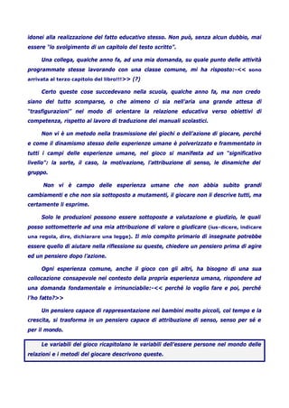 idonei alla realizzazione del fatto educativo stesso. Non può, senza alcun dubbio, mai
essere “lo svolgimento di un capitolo del testo scritto”.
Una collega, qualche anno fa, ad una mia domanda, su quale punto delle attività
programmate stesse lavorando con una classe comune, mi ha risposto:-<< sono
arrivata al terzo capitolo del libro!!!>> (?)
Certo queste cose succedevano nella scuola, qualche anno fa, ma non credo
siano del tutto scomparse, o che almeno ci sia nell’aria una grande attesa di
“trasfigurazioni” nel modo di orientare la relazione educativa verso obiettivi di
competenza, rispetto al lavoro di traduzione dei manuali scolastici.
Non vi è un metodo nella trasmissione dei giochi o dell’azione di giocare, perché
e come il dinamismo stesso delle esperienze umane è polverizzato e frammentato in
tutti i campi delle esperienze umane, nel gioco si manifesta ad un “significativo
livello”: la sorte, il caso, la motivazione, l’attribuzione di senso, le dinamiche del
gruppo.
Non vi è campo delle esperienza umane che non abbia subito grandi
cambiamenti e che non sia sottoposto a mutamenti, il giocare non li descrive tutti, ma
certamente li esprime.
Solo le produzioni possono essere sottoposte a valutazione e giudizio, le quali
posso sottometterle ad una mia attribuzione di valore o giudicare (ius-dicere, indicare
una regola, dire, dichiarare una legge). Il mio compito primario di insegnate potrebbe
essere quello di aiutare nella riflessione su queste, chiedere un pensiero prima di agire
ed un pensiero dopo l’azione.
Ogni esperienza comune, anche il gioco con gli altri, ha bisogno di una sua
collocazione consapevole nel contesto della propria esperienza umana, rispondere ad
una domanda fondamentale e irrinunciabile:-<< perché lo voglio fare e poi, perché
l’ho fatto?>>
Un pensiero capace di rappresentazione nei bambini molto piccoli, col tempo e la
crescita, si trasforma in un pensiero capace di attribuzione di senso, senso per sé e
per il mondo.
Le variabili del gioco ricapitolano le variabili dell’essere persone nel mondo delle
relazioni e i metodi del giocare descrivono queste.
 