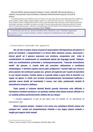 Tanto più difficile operare pensando di disporre “ricette” replicabili nelle attività educative, o
culturali, come potessero essere immutate le condizioni nella trasmissione di giochi e di modi di
giocare.
“Una delle superstizioni più diffuse consiste nel ritenere che ogni uomo abbia caratteristiche particolari, definite; un
uomo è gentile, crudele, saggio, stupido, energico, apatico, ecc. Gli uomini non sono così... Gli uomini sono come
fiumi: l'acqua è la stessa in ognuno ed è simile in tutti, ma ogni fiume può essere qui stretto, là più rapido, qui più lento,
là più largo, ora chiaro, ora freddo, ora sporco, ora caldo. Lo stesso vale per gli uomini. Ogni uomo porta in sé i germi
di tutte le caratteristiche umane, e talvolta se ne manifesta una, talvolta un'altra. Pur diventando spesso diverso da se
stesso, l'uomo rimane essenzialmente il medesimo” (Lev Tolstoj).
Il metodo più osservato nel giocare potrebbe essere classificato come “disordine organizzato”,
nel giocare vi è una concreta anarchia e insieme l’adesione incondizionata ad una rigidissima
struttura di norme.
. l’anarchia è metodo nel giocare
Via via che la nostra ricerca di punti di osservazione dell’esperienza del giocare ci
porta ad includere i comportamenti e le forme della relazione umana, osserviamo i
diversi giochi ed il giocare assumere una struttura, conquistare cioè tutte le
caratteristiche di ampliamento di complessità tipiche dei linguaggi sociali. Tuttavia,
nelle sue manifestazioni primordiali e contemporaneamente, “l’assurda straordinaria
realtà” del giocare, si riveste della più anarchica utilizzazione e condizione
metodologica: il bambino esplora senza poter prefigurarsi i risultati della sua ricerca e
prova piacere nel continuare questo suo giocare ad esplorare per il gusto di esercitare
le sue stesse funzioni, l’artista stesso e il grande atleta si pone oltre le tecniche e le
regole ed agisce in modo non formale (precedentemente formalizzato-codificato )
aprendo nuove strade ed inventando il nuovo, mai visto, producendo risultati di
straordinaria armonia e bellezza.
Tutto questo ci richiama Bertold Brecht quando interviene sulla difficoltà a
riconoscere carattere esclusivo a un qualsiasi metodo nella stessa scienza ufficiale o in
un modello politico particolarmente nefasto del suo tempo:
“...l’ordine oggigiorno è per lo più dove non c’è niente. E’ un fenomeno di
mancanza”. (9
)
Allora il giocare sembra rivelarsi a noi come una complessa attività umana che
compare ben presto nel comportamento infantile e non segue nessun metodo o
meglio può seguire tanti metodi.
9
citato in “Contro il metodo”, Paul K. Feyerabend, Feltrinelli, Milano 1987
 