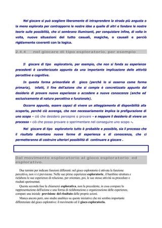 Nel giocare si può scegliere liberamente di intraprendere la strada più angusta o
la meno esplorata per contrapporre le nostre idee a quelle di altri e fondare le nostre
teorie sulle possibilità, che ci sembrano illuminanti, per conquistare infine, di volta in
volta, nuove situazioni del tutto casuali, magiche, o causali e perciò
rigidamente coerenti con la logica.
2.4.4 nel giocare di tipo esploratorio, per esempio
Il giocare di tipo esploratorio, per esempio, che non si fonda su esperienze
precedenti è caratterizzato appunto da una importante implicazione delle attività
percettive e cognitive.
In questa forma primordiale di gioco (perché lo si osserva come forma
primaria), infatti, il fine dell’azione che si compie è concretizzato appunto dal
desiderio di provare nuove esperienze o accedere a nuove conoscenze (anche ed
esclusivamente di natura percettiva e funzionale).
Occorre appunto, essere capaci di vivere un atteggiamento di disponibilità alla
scoperta, perché ciò avvenga, che non necessariamente implica la prefigurazione di
uno scopo - ciò che desidero percepire o provare - e neppure il desiderio di vivere un
processo - ciò che posso provare o sperimentare nel conseguire uno scopo -.
Nel giocare di tipo esploratorio tutto è probabile e possibile, sia il processo che
il risultato diventano nuove forme di esperienza e di conoscenza, che ci
permetteranno di costruire ulteriori possibilità di continuare a giocare .
Dal movimento esploratorio al gioco esploratorio ed
esplorativo.
Due termini per indicare funzioni differenti: nel gioco esploratorio è attivata la funzione
percettiva, non vi è previsione. Nelle sue prime esperienze esploratorie, il bambino struttura e
rielabora le sue esperienze di relazione, per orientare, poi, le sue stesse attività su procedure e
risultati sperimentati.
Questa seconda fase la chiamerei esplorativa, non la precedente, in essa compare la
rappresentazione dell'azione e una forma di rielaborazione e organizzazione delle esperienze,
compare una iniziale previsione del risultato delle proprie azioni.
Manca ancora però, uno studio analitico su queste iniziative che mi sembra importante
differenziare dal gioco esplorativo: il movimento ed il gioco esploratorio.
 