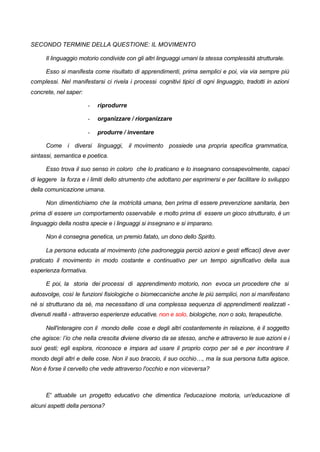 SECONDO TERMINE DELLA QUESTIONE: IL MOVIMENTO
Il linguaggio motorio condivide con gli altri linguaggi umani la stessa complessità strutturale.
Esso si manifesta come risultato di apprendimenti, prima semplici e poi, via via sempre più
complessi. Nel manifestarsi ci rivela i processi cognitivi tipici di ogni linguaggio, tradotti in azioni
concrete, nel saper:
- riprodurre
- organizzare / riorganizzare
- produrre / inventare
Come i diversi linguaggi, il movimento possiede una propria specifica grammatica,
sintassi, semantica e poetica.
Esso trova il suo senso in coloro che lo praticano e lo insegnano consapevolmente, capaci
di leggere la forza e i limiti dello strumento che adottano per esprimersi e per facilitare lo sviluppo
della comunicazione umana.
Non dimentichiamo che la motricità umana, ben prima di essere prevenzione sanitaria, ben
prima di essere un comportamento osservabile e molto prima di essere un gioco strutturato, è un
linguaggio della nostra specie e i linguaggi si insegnano e si imparano.
Non è consegna genetica, un premio fatato, un dono dello Spirito.
La persona educata al movimento (che padroneggia perciò azioni e gesti efficaci) deve aver
praticato il movimento in modo costante e continuativo per un tempo significativo della sua
esperienza formativa.
E poi, la storia dei processi di apprendimento motorio, non evoca un procedere che si
autosvolge, così le funzioni fisiologiche o biomeccaniche anche le più semplici, non si manifestano
né si strutturano da sé, ma necessitano di una complessa sequenza di apprendimenti realizzati -
divenuti realtà - attraverso esperienze educative, non e solo, biologiche, non o solo, terapeutiche.
Nell'interagire con il mondo delle cose e degli altri costantemente in relazione, è il soggetto
che agisce: l’io che nella crescita diviene diverso da se stesso, anche e attraverso le sue azioni e i
suoi gesti; egli esplora, riconosce e impara ad usare il proprio corpo per sé e per incontrare il
mondo degli altri e delle cose. Non il suo braccio, il suo occhio…, ma la sua persona tutta agisce.
Non è forse il cervello che vede attraverso l'occhio e non viceversa?
E' attuabile un progetto educativo che dimentica l'educazione motoria, un'educazione di
alcuni aspetti della persona?
 