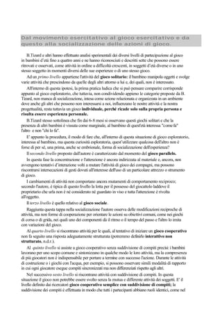 Dal movimento esercitativo al gioco esercitativo e da
questo alla socializzazione delle azioni di gioco.
B.Tizard e altri hanno effettuato analisi sperimentali dei diversi livelli di partecipazione al gioco
in bambini d’età fino a quattro anni e ne hanno riconosciuti e descritti sette che possono essere
ritrovati e osservati, come attività in ordine a difficoltà crescenti, in soggetti d’età diverse o in uno
stesso soggetto in momenti diversi delle sue esperienze o di uno stesso gioco.
Ad un primo livello appartiene l'attività del gioco solitario: il bambino manipola oggetti e svolge
varie attività che prescindono da quelle degli altri attorno a lui e, dei quali, non è interessato.
All'interno di questa ipotesi, la prima pratica ludica che si può pensare comparire corrisponde
appunto al gioco esploratorio, che tuttavia, non condividendo appieno le categorie proposte da B.
Tizard, non manca di socializzazione, intesa come azione relazionata e organizzata in un ambiente
dove anche gli altri che possono non interessarsi a noi, influenzano le nostre attività e la nostra
progettualità, resta tuttavia un gioco individuale, perché ricade solo sulla propria persona e
risulta essere esperienza personale.
B.Tizard stesso sottolinea che fin dai 6-8 mesi si osservano questi giochi solitari e che la
presenza di altri bambini è vissuta come marginale, al bambino di quest'età interessa "comefa"
l'altro e non "chi lo fa".
E' appunto la procedura, il modo di fare che, all'interno di questa situazione di gioco esploratorio,
interessa al bambino, ma questa curiosità esploratoria, quest’utilizzare qualcosa dell'altro non è
forse di per sé, una prima, anche se embrionale, forma di socializzazione dell'esperienza?
Il secondo livello proposto dall'autore è caratterizzato dal momento del gioco parallelo.
In questa fase la concentrazione e l'attenzione è ancora indirizzata al materiale e, ancora, non
avvengono tentativi d’interazione volti a mutare l'attività di gioco dei compagni, ma possono
riscontrarsi intersecazioni di gesti dovuti all'interesse dell'uso di un particolare attrezzo o strumento
di gioco.
I cambiamenti di attività non comportano ancora mutamenti di comportamento reciproco;
secondo l'autore, è tipica di questo livello la lotta per il possesso del giocattolo laddove il
proprietario che urla non è né considerato né guardato in viso e tutta l'attenzione è rivolta
all'oggetto.
Il terzo livello è quello relativo al gioco sociale.
Raggiunta questa tappa nella socializzazione l'autore osserva delle modificazioni reciproche di
attività, ma non forme di cooperazione per orientare le azioni su obiettivi comuni, come nei giochi
di corsa o di grida, nei quali uno dei componenti dà il ritmo o il tempo del passo e l'altro lo imita
con variazioni del gioco.
Al quarto livello si riscontrano attività per le quali, al tentativo di iniziare un gioco cooperativo
non fa seguito una risposta adeguatamente strutturata (potremmo definirlo interattivo non
strutturato, n.d.r.).
Al quinto livello si assiste a gioco cooperativo senza suddivisione di compiti precisi: i bambini
lavorano per uno scopo comune e sintonizzano in qualche modo le loro attività, ma la compresenza
di più giocatori non è indispensabile per portare a termine con successo l'azione. Durante le attività
di costruzione o i giochi con l'acqua, per esempio, si possono osservare simili modalità di rapporto
in cui ogni giocatore esegue compiti sincronizzati ma non differenziati rispetto agli altri.
Nel successivo sesto livello si riscontrano attività con suddivisione di compiti. In questa
situazione il gioco non potrebbe essere svolto senza la mutua e differente attività dei soggetti. E' il
livello definito dai ricercatori gioco cooperativo semplice con suddivisione di compiti; la
suddivisione dei compiti è effettuata in modo che tutti i partecipanti abbiano ruoli identici, come nel
 
