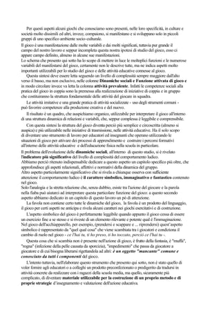 Per questi aspetti alcuni giochi che conosciamo sono presenti, nelle loro specificità, in culture e
società molto dissimili ed altri, invece, compaiono, si manifestano e si sviluppano solo in piccoli
gruppi di uno specifico ambiente socio-culturale.
Il gioco è una manifestazione dalle molte variabili e dai molti significati, tuttavia pur grande il
campo del nostro lavoro e seppur incompleta questa nostra ipotesi di studio del gioco, esso ci
appare campo definito, almeno in alcune sue manifestazioni.
Lo schema che presento qui sotto ha lo scopo di mettere in luce le molteplici funzioni e le numerose
variabili del manifestarsi del gioco, certamente non le descrive tutte, ma ne indica aspetti molto
importanti utilizzabili per lo studio del gioco e delle attività educative connesse al gioco.
Questa sintesi deve essere letta seguendo un livello di complessità sempre maggiore dall'alto
verso il basso, ma non esclusivo, nelle colonne Dinamiche sociali e Funzione attivata di gioco e
in modo circolare invece va letta la colonna attività prevalente. Infatti le competenze sociali alla
pratica del gioco in coppia sono la premessa alla realizzazione di iniziative di coppia e in gruppo
che costituiranno la struttura fondamentale delle attività del giocare in squadra.
Le attività imitative e una grande pratica di attività socializzate - uso degli strumenti comuni -
può favorire competenze alla produzione creativa e del nuovo.
Il risultato è un quadro, che auspichiamo organico, utilizzabile per interpretare il gioco all'interno
di una struttura dinamica di relazioni e variabili, che, seppur complessa è leggibile e comprensibile.
Con questa sintesi la struttura del gioco diventa perciò più semplice e circoscritta (almeno si
auspica) e più utilizzabile nelle iniziative di trasmissione, nelle attività educative. Ha il solo scopo
di diventare uno strumento di lavoro per educatori ed insegnanti che operano utilizzando le
situazioni di gioco per attivare dei processi di apprendimento e costruire i percorsi formativi
all'interno delle attività educative e dell'educazione fisica nella scuola in particolare.
Il problema dell'evoluzione delle dinamiche sociali, all'interno di questo studio, si è rivelato
l'indicatore più significativo del livello di complessità del comportamento ludico.
Abbiamo perciò ritenuto indispensabile dedicare a questo aspetto un capitolo specifico più oltre, che
approfondisce gli aspetti relazionali, affettivi e normativi della dinamica del gruppo.
Altro aspetto particolarmente significativo che si rivela a chiunque osserva con sufficiente
attenzione il comportamento ludico è il carattere simbolico, immaginativo e fantastico contenuto
nel gioco.
Solo l'analogia e la stretta relazione che, senza dubbio, esiste tra l'azione del giocare e la parola
nella fiaba può aiutarci ad interpretare questa particolare funzione del gioco: a questo secondo
aspetto abbiamo dedicato in un capitolo di questo lavoro un pò di attenzione.
La favola non contiene certo tutte le dinamiche del gioco, la favola è un prodotto del linguaggio,
il gioco per certi aspetti ne anticipa e rivela alcuni caratteri nei giochi esercitativi e di costruzione.
L'aspetto simbolico del gioco è perfettamente leggibile quando appunto il gioco cessa di essere
un esercizio fine a se stesso e si riveste di un elemento rilevante e potente qual è l'immaginazione.
Nel gioco dell'acchiapparello, per esempio, (prendersi e scappare e ... riprendersi) quest’aspetto
simbolico è rappresentato da "quel qual cosa" che viene scambiata tra i giocatori e condiziona il
cambio di ruolo nel gioco - ce l'hai tu, ti ho preso, ti ho toccato, perciò ce l'hai tu -.
Questa cosa che si scambia non è presente nell'azione di gioco, è frutto della fantasia, è "muffa",
"rogna" (infezione della pelle causata da sporcizia), "impedimento" che passa da giocatore a
giocatore e di cui bisogna liberarsi rigettandola ad altri: è un oggetto "mancante" comune e
conosciuto da tutti i componenti del gioco.
L'intento tuttavia, nell'elaborare questo strumento che presento qui sotto, non è stato quello di
voler fornire agli educatori o a colleghi un prodotto preconfezionato o predigerito da tradursi in
attività concrete da realizzare con i ragazzi della scuola media, ma quello, sicuramente più
complicato, di diventare materiale utilizzabile per la costruzione di un proprio metodo e di
proprie strategie d’insegnamento e valutazione dell'azione educativa.
 