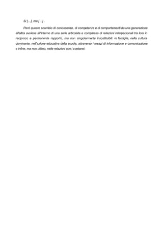 Si […], ma […] .
Però questo scambio di conoscenze, di competenze e di comportamenti da una generazione
all'altra avviene all'interno di una serie articolata e complessa di relazioni interpersonali tra loro in
reciproco e permanente rapporto, ma non singolarmente insostituibili: in famiglia, nella cultura
dominante, nell'azione educativa della scuola, attraverso i mezzi di informazione e comunicazione
e infine, ma non ultimo, nelle relazioni con i coetanei.
 