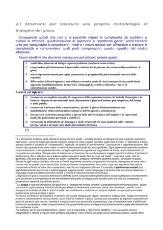 2.1 Strumenti per costruire una propria metodologia di
indagine del gioco
Consapevoli quindi che non ci è possibile ridurre la complessità dei problemi o
evitare le difficoltà, quest’occasione di approccio al “problema gioco”, potrà tornarci
utile per conquistare o consolidare i modi e i nostri metodi per affrontare e trattare le
complessità e comprendere quali parti compongono questo oggetto del nostro
interesse.
Alcuni obiettivi che dovremo perseguire potrebbero essere questi:
1. condividere interesse ad indagare questo problema (coscienza, senso critico)
2. comprendere più chiaramente il senso delle relazioni tra le persone che vivono nel loro ambiente il
gioco;
3. attivarci produttivamente per capire (conoscenza, la progettualità; porsi domande e tentare delle
risposte);
4. differenziare i diversi approcci, non utilizzare un unico punto di vista (consapevolezze, condivisioni,
approccio multidimensionale: la motricità, i linguaggi, le strutture educative, i mezzi di
comunicazione sociale).
I criteri cui ispirarsi:
1. riconoscere un ampliato concetto di competenza delle espressioni umane che includa l’immagine e la
fantasia, rispetto ai convenzionali modi di intendere il gioco nell’ambito, pur complesso, dell’azione
o della parola;
2. riconoscere il primato della comunicazione, perché il gioco è fondamentalmente una
manifestazione della comunicazione umana (o dell’incapacità a comunicare);
3. interpretare la struttura progressiva e aperta delle attività di gioco nell’ampliarsi di espressioni
legate alle padronanze personali e sociali; (1
)
4. riconoscere la molteplicità dei linguaggi e degli strumenti che sono implicati nelle relazioni
interpersonali e presenti come elementi costitutivi del gioco.
(2
)
1
Lo strumento di lettura delle attività di gioco che si è scelto – si tratta sempre di indicare ciò che le parole intendono
esprimere - cerca di legare gli aspetti cognitivi, sapere le cose, a quelli operativi, saper fare le cose; in letteratura si trova
spesso distinto il concetto di “competenza”, capacità, da quello di “performance”, conoscenza e rappresentazione. Nel
nostro caso questa distinzione netta ci sembra aver perso parte del suo significato. Ogni esperienza operativa contiene
una conoscenza, una rappresentazione, ed ogni esperienza cognitiva è supportata da forme, anche elementari, di
competenze operative. Si è pensato di aderire ad un termine che sembra essere maggiormente condiviso: il termine di
padronanza che si riferisce sia al sapere delle cose sia al saper fare le cose, da “pater” , colui che nutre, che ha
generato, che può generare, anche da “patro”, compiere, eseguire, terminare (patrare pacem, concluder la pace).
Risulta in ogni caso sottinteso che solo al fine di esprimere concetti comprensibili ha senso distinguere le cose che si
conoscono da quelle che si sanno fare, fosse anche per comprendere che ci sono cose che sappiamo fare senza
conoscerle a fondo ed altre che conosciamo, ma che non sappiamo attuare. Il concetto di padronanze sociali può
significativamente descrivere il padroneggiare oggetti sociali, come i linguaggi e le forme che assume la relazione, i
linguaggi posseduti dalla comunità sociale e i modi di relazionarsi dei e nei gruppi.
L’approccio al gioco in questa dimensione definita come conquista delle padronanze sociali costituisce concretamente
uno strumento di comprensione del manifestarsi del grado di integrazione sociale oltre che una più complessa e
progressiva capacità di praticare giochi.
2
Lo scopo di questa riflessione sul gioco non è certamente fornire un’altra, e probabilmente meno traducibile, “guida”
sui modi di organizzare le attività ludiche per allievi di diverse età, è semmai (oltre che desiderato, sentito come
bisogno) lo scambio di idee e “punti di vista” per contribuire a costruire un proprio metodo, una propria personale
padronanza ad interpretare il gioco.
In vista di contribuire ad ampliare un proprio personale disegno per capire, riprodurre, organizzare, magari inventare e
produrre creativamente, se riusciremo, nuovi modi di “trattare” il gioco. Questo può succedere se sapremo osservare nel
gioco la persona che cresce, cambia e conquista una sua personale competenza, usa un’ampliata serie d’abilità che
prima non possedeva, rivela comportamenti che gli permetteranno di integrarsi produttivamente e agire attivamente nel
suo ambiente di vita.
Pur tuttavia, per le sue caratteristiche, il gioco non è traducibile a “strumento didattico”, non possiamo ancora
interpretarlo o ridurlo a mezzo delle pratiche educative, esso rimane un luogo ed un tempo più ampio, quello delle
 