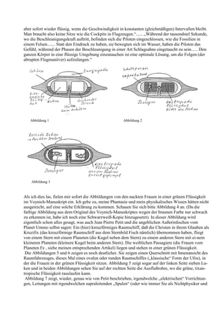 aber sofort wieder flüssig, wenn die Geschwindigkeit in konstanten (gleichmäßigen) Intervallen bleibt.
Man braucht also keine Sitze wie die Cockpits in Flugzeugen.“...... „Während der tausendstel Sekunde,
wo die Beschleunigungskraft auftritt, befinden sich die Piloten eingeschlossen, wie die Fossilien in
einem Felsen....... Statt den Eindruck zu haben, sie bewegten sich im Wasser, haben die Piloten das
Gefühl, während der Phasen der Beschleunigung in einer Art Schlagsahne eingetaucht zu sein...... Den
ganzen Körper in eine flüssige Umgebung einzutauchen ist eine optimale Lösung, um die Folgen (der
abrupten Flugmanöver) aufzufangen.“




   Abbildung 1                                         Abbildung 2




    Abbildung 3



Als ich dies las, fielen mir sofort die Abbildungen von den nackten Frauen in einer grünen Flüssigkeit
im Voynich-Manuskript ein. Ich gebe zu, meine Phantasie und mein physikalisches Wissen hätten nicht
ausgereicht, auf eine solche Erklärung zu kommen. Schauen Sie sich bitte Abbildung 4 an. (Da die
farbige Abbildung aus dem Original des Voynich-Manuskriptes wegen der braunen Farbe nur schwach
zu erkennen ist, habe ich noch eine Schwarzweiß-Kopie hinzugesetzt). In dieser Abbildung wird
eigentlich schon alles gesagt, was auch Jean Pierre Petit und die angeblichen Außerirdischen vom
Planet Ummo selbst sagen: Ein (hier) kreuzförmiges Raumschiff, daß die Christen in ihrem Glauben als
Kruzifix (das kreuzförmige Raumschiff aus dem Sternbild Fisch nämlich) übernommen haben, fliegt
von einem Stern mit einem Planeten (die Kugel neben dem Stern) zu einem anderen Stern mit ei-nem
kleineren Planeten (kleinere Kugel beim anderen Stern). Die weiblichen Passagiere (die Frauen vom
Planeten Fe , siehe meinen entsprechenden Artikel) liegen und stehen in einer grünen Flüssigkeit.
 Die Abbildungen 5 und 6 zeigen es noch deutlicher. Sie zeigen einen Querschnitt mit Innenansicht des
Raumfahrzeuges, dieses Mal eines ovalen oder runden Raumschiffes („klassische“ Form der Ufos), in
der die Frauen in der grünen Flüssigkeit sitzen. Abbildung 5 zeigt sogar auf der linken Seite sieben Lu-
ken und in beiden Abbildungen sehen Sie auf der rechten Seite die Ausflußrohre, wo die grüne, tixan-
tropische Flüssigkeit rauslaufen kann.
 Abbildung 7 zeigt, wieder, genau wie von Petit beschrieben, irgendwelche „elektrischen“ Vorrichtun-
gen, Leitungen mit irgendwelchen supraleitenden „Spulen“ (oder wie immer Sie als Nichtphysiker und
 