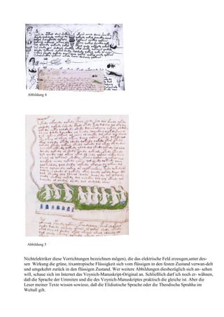 Abbildung 4




 Abbildung 5


Nichtelektriker diese Vorrichtungen bezeichnen mögen), die das elektrische Feld erzeugen,unter des-
sen Wirkung die grüne, tixantropische Flüssigkeit sich vom flüssigen in den festen Zustand verwan-delt
und umgekehrt zurück in den flüssigen Zustand. Wer weitere Abbildungen diesbezüglich sich an- sehen
will, schaue sich im Internet das Voynich-Manuskript-Original an. Schließlich darf ich noch er- wähnen,
daß die Sprache der Ummiten und die des Voynich-Manuskriptes praktisch die gleiche ist. Aber die
Leser meiner Texte wissen sowieso, daß die Elidiutische Sprache oder die Theodischa Sprahha im
Weltall gilt.
 