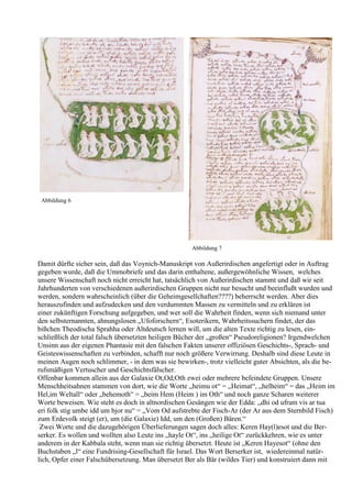 Abbildung 6




                                                    Abbildung 7

Damit dürfte sicher sein, daß das Voynich-Manuskript von Außerirdischen angefertigt oder in Auftrag
gegeben wurde, daß die Ummobriefe und das darin enthaltene, außergewöhnliche Wissen, welches
unsere Wissenschaft noch nicht erreicht hat, tatsächlich von Außerirdischen stammt und daß wir seit
Jahrhunderten von verschiedenen außerirdischen Gruppen nicht nur besucht und beeinflußt wurden und
werden, sondern wahrscheinlich (über die Geheimgesellchaften????) beherrscht werden. Aber dies
herauszufinden und aufzudecken und den verdummten Massen zu vermitteln und zu erklären ist
einer zukünftigen Forschung aufgegeben, und wer soll die Wahrheit finden, wenn sich niemand unter
den selbsternannten, ahnungslosen „Ufoforschern“, Esoterikern, Wahrheitssuchern findet, der das
bißchen Theodischa Sprahha oder Altdeutsch lernen will, um die alten Texte richtig zu lesen, ein-
schließlich der total falsch übersetzten heiligen Bücher der „großen“ Pseudoreligionen? Irgendwelchen
Unsinn aus der eigenen Phantasie mit den falschen Fakten unserer offiziösen Geschichts-, Sprach- und
Geisteswissenschaften zu verbinden, schafft nur noch größere Verwirrung. Deshalb sind diese Leute in
meinen Augen noch schlimmer, - in dem was sie bewirken-, trotz vielleicht guter Absichten, als die be-
rufsmäßigen Vertuscher und Geschichtsfälscher.
Offenbar kommen allein aus der Galaxie Ot,Od;Oth zwei oder mehrere befeindete Gruppen. Unsere
Menschheitsahnen stammen von dort, wie die Worte „heimu ot“ = „Heimat“, „helheim“ = das „Heim im
Hel,im Weltall“ oder „behemoth“ = „beim Hem (Heim ) im Oth“ und noch ganze Scharen weiterer
Worte beweisen. Wie steht es doch in altnordischen Gesängen wie der Edda: „dhi od ufram vis ar tua
eri folk stig umbe idd um bjor nu“ = „Vom Od aufstrebte der Fisch-Ar (der Ar aus dem Sternbild Fisch)
zum Erdevolk steigt (er), um (die Galaxie) Idd, um den (Großen) Bären.“
 Zwei Worte und die dazugehörigen Überlieferungen sagen doch alles: Keren Hay(l)esot und die Ber-
serker. Es wollen und wollten also Leute ins „hayle Ot“, ins „heilige Ot“ zurückkehren, wie es unter
anderem in der Kabbala steht, wenn man sie richtig übersetzt. Heute ist „Keren Hayesot“ (ohne den
Buchstaben „l“ eine Fundrising-Gesellschaft für Israel. Das Wort Berserker ist, wiedereinmal natür-
lich, Opfer einer Falschübersetzung. Man übersetzt Ber als Bär (wildes Tier) und konstruiert dann mit
 