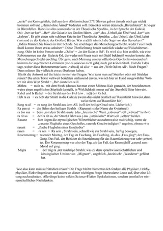 „serkr“ ein Kunstgebilde, daß aus dem Altslawischen (???? Slawen gab es damals noch gar nicht)
 kommen soll und „Hemd ohne Ärmel“ bedeuten soll. Berserker wären demnach „Bärenhäuter“, Krie-ger
 in Bärenfellen. Dabei ist alles sonnenklar in der Theodischa Sprahha., in der Sprache der Galaxie
 Od.: „ber ser ker“. „Ber“ ,die Galaxie des Großen Bären, „ser“, das „Unheil,das Übel“und „ker“ von
 „kehren“. Es gibt einen sehr schönen Satz in der Theodischa Sprahha: „ das Unheil, das Übel, kehrt
 (von und zu der Galaxie des Großen) Bären. Was erzählt nämlich die Sage von den Berserkern?
 „Odins Mannen.Sie bissen in ihre Schilde. Sie erschlugen das Menschengeschlecht, weder Feuer noch
 Stahl konnte ihnen etwas anhaben“. Diese Überlieferung beruht natürlich wieder auf Falschüberset-
 zung. Odin ist keine Person sonder „Od in“ = „in der Galaxie Od“. Es wird also hier erzählt, wie eine
 Roboterarmee aus der Galaxie Od, die weder mit Feuer noch mit Stahl bekämpft werden konnte, das
 Menschengeschlecht erschlug. Übrigens, nach Meinung unserer offiziösen Geschichtswissenschaft
 kannten die angeblichen Germanen (die es sowieso nicht gab), noch gar keinen Stahl. Und die Edda
 sagt, woher diese Roboterarmee kam: „velta dj od alla“ = aus der „Welt Od im All“. Noch Fragen?
 Dann müssen Sie vielleicht etwas überlesen haben.
  Bleibt die Antwort auf die letzte meiner vier Fragen: Wie kann man auf Strahlen oder mit Strahlen
 reisen? Die alten Texte weltweit berichten umfassend davon, was ich hier an Hand ausgewählter Wör-
 ter mit dem Wort Strahl = „Ra“ darstellen will.
 Mithra = mith ra, mit dem Strahl (daraus hat man einen Mithras-Kult gemacht, der bezeichnenter-
 weise einen angeblichen Stierkult darstellt, in Wirklichkeit immer auf das Sternbild Stier hinweist.
 Rahel und Is Ra hel = der Strahl aus den Hel bzw . is(t) der Ra hel.
 Heb ra ea = es hebt der Strahl in die Galaxie (wenn dies nicht deutlich auf Raumfahrt hinweist,dann
                                                   weist nichts auf Raumfahrt hin)
 Sang ra al = es sang der Strahl aus dem All. (soll der heilige Graal sein. Lächerlich.)
 Ra pan ui = die Bahm des heiligen Strahls (Rapanui ist der Name der Osterinsel)
 ra bio sus = beim ,mit dem Strahl sauste (das „lateinische“ Wort „rabiosus“ soll „wütend“ heißen)
 ra rit us   = der ra rit us, der Strahkl fährt aus ( das „lateinische“ Wort soll „selten“ heißen.
 Rasanz      = hier liegen die etymoligischen Wörterbücher ausnahmsweise mal richtig, wenn sie
                 „rasante Flugbahn eines Geschoßes, rasende Geschwindigkeit“ angeben, ebenso wie
 rasant      = „flache Flugbahn eines Geschoßes“
 rasen       = ra sen = Ra sein , Strahl sein, schnell wie ein Strahl sein, heftig bewegen,
 Rosenmontag = rasender Montag, der Tag im Faschang, im Fasching, als das „Fass ging“; der Fass-
                  Gang. Das Faß, der Behälter als Bezeichnung für das Raumfahrzeug war sehr verbrei-
                   tet. Der Rosenmontag war also der Tag, als das Faß, das Raumschiff „rasend zum
                   Mond auf ging.
  Migra        = der mig ra ,der mächtige Strahl ( was zu dem sprachwissenschaftlichen und
                    ideologischen Unsinn von „Migrant“ , angeblich „lateinisch“ „Wanderer“ geführt
                    hat.


 Wie also kann man auf Strahlen reisen? Die Frage bleibt momentan.Ich fordere alle Physiker, Hobby-
physiker, Elektroingenieure und andere an dieser wichtigen Frage interessierte Leute auf, über eine Lö-
sung nachzudenken. Allerdings keine wilden Science-Fiktion Spekulationen, sondern ernsthaftes wis-
senschaftliches Nachdenken.
 