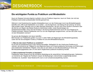 ∂
Tel. 0049. (0)30. 59 69 66 19 E-Mail info@designerdock.com www.designerdock.com
Personalvermittlung für Kommunikation und Marketing
Kaum ein Designer hat seine Agentur-Laufbahn ohne ein Praktikum begonnen, kaum ein Texter, der nicht als
Praktikant seine ersten professionellen Schritte gemacht hat.
Während in der Kreativbranche reguläre Arbeitsplätze kaum von den Änderungen durch das Mindestlohngesetz
betroffen sind, trifft es die Praktikanten um so härter – und die Agenturen, die bislang oft viel Leistung für wenig
Geld erhalten haben. Betroffen sind vor allem Bachelor-Absolventen, die sich nach ihrem Studium orientieren oder
die Zeit bis zum Beginn des Master-Studiums überbrücken wollen, sowie Quereinsteiger wie
Geisteswissenschaftler. Ihnen wird der Einstieg in die Kommunikationsbranche durch die neue Regelung für
Praktika erschwert. Welche Praktikanten sind nun von den Regelungen ausgenommen, und wer darf (oder muss)
mit dem Mindestlohn rechnen?
So gut wie alle Arbeitgeber sind davon betroffen:
Beim Einsatz von Praktikanten greifen nun auch in vielen Fällen die Regelungen des Mindestlohngesetztes.
Lesen Sie hier die wichtigsten Punkte zu Praktika mit und ohne Mindestlohnanspruch.
1. Was ist unter einem Praktikum zu verstehen?
Es ist nicht auf die Bezeichnung in dem Vertrag abzustellen. Maßgeblich für den Inhalt eines Praktikums ist
vielmehr, die Aufnahme der Tätigkeit für eine begrenzte Dauer zum Erwerb praktischer Kenntnisse und Erfahrungen
einer bestimmten betrieblichen Tätigkeit, ohne dass es sich dabei um eine Berufsausbildung im Sinne des
Berufsausbildungsgesetzes oder um eine damit vergleichbare praktische Ausbildung handelt.
2. Gibt es bestimmte Formalien zu beachten?
Praktikanten haben Anspruch auf die schriftliche Niederlegung der wesentlichen Vertragsbedingungen. Spätestens
vor Aufnahme der Tätigkeit als Praktikant müssen die Bedingungen unterschrieben ausgehändigt werden.
Unterlässt der „Ausbilder“ diese Niederschrift, kann er sich schadensersatzpflichtig machen.
Die wichtigsten Punkte zu Praktikum und Mindestlohn
Freitag, 13. März 15
 