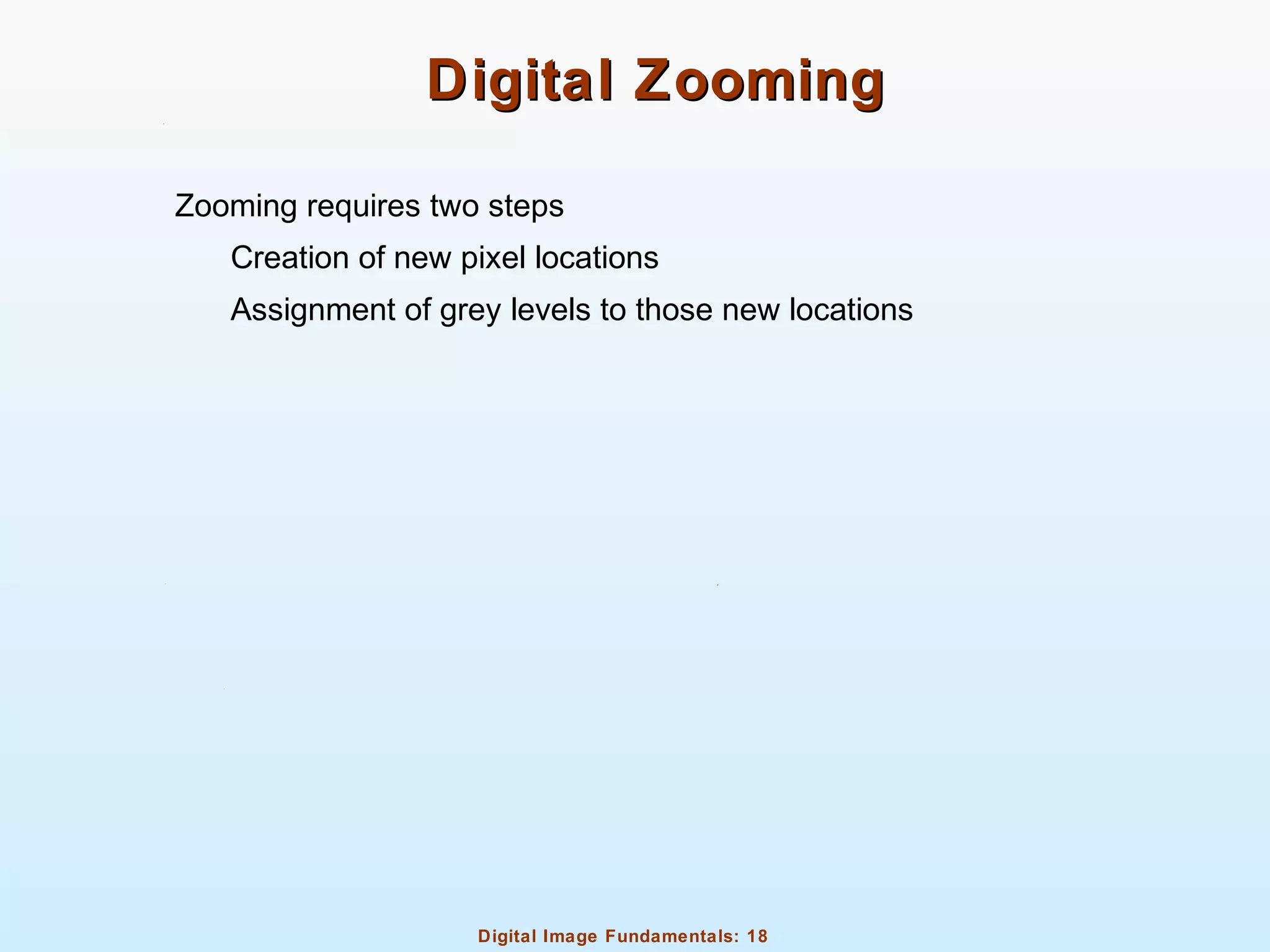 Digital Image Fundamentals: 18
Digital ZoomingDigital Zooming
Zooming requires two steps
Creation of new pixel locations
Assignment of grey levels to those new locations
 