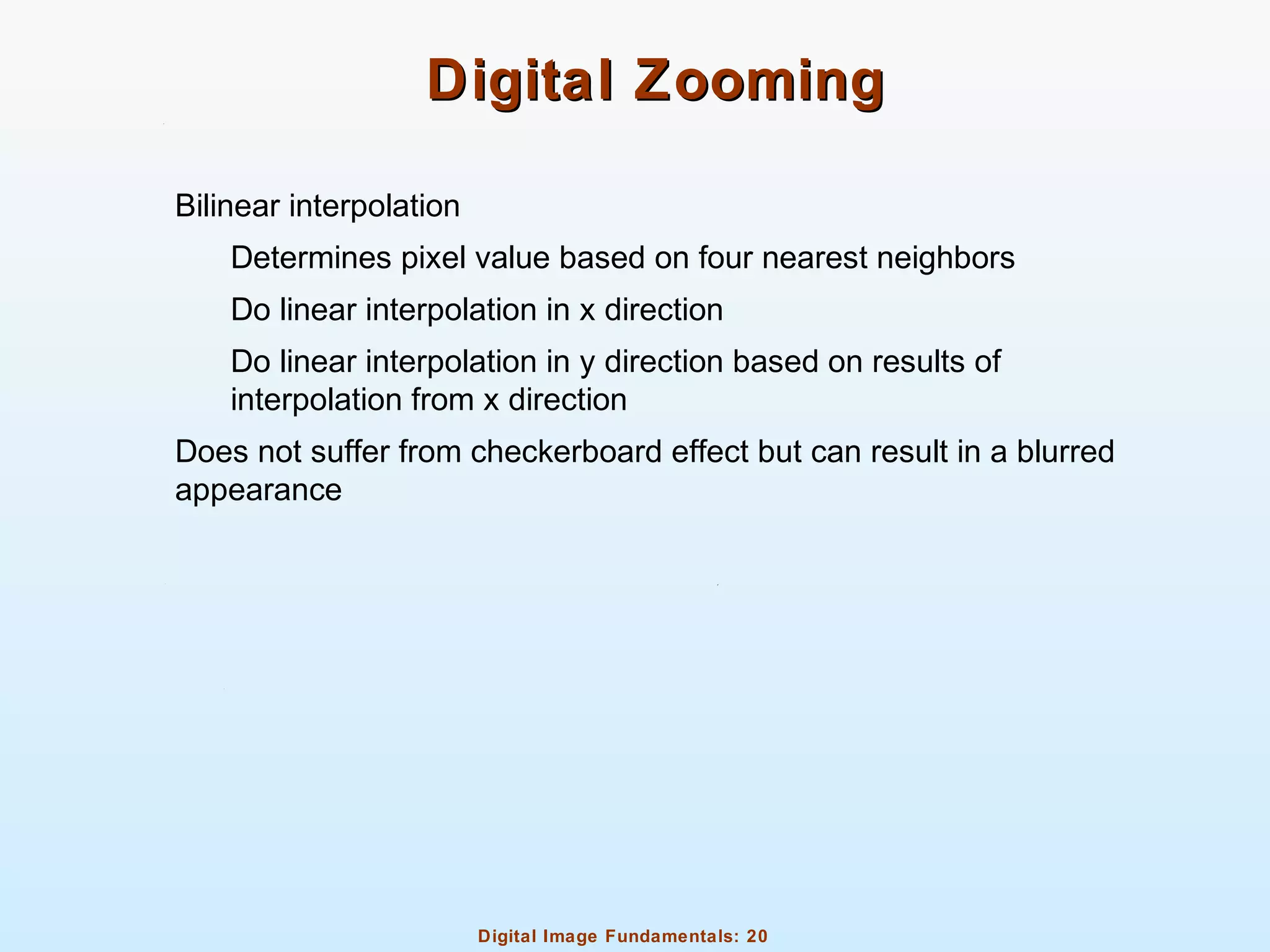 Digital Image Fundamentals: 20
Digital ZoomingDigital Zooming
Bilinear interpolation
Determines pixel value based on four nearest neighbors
Do linear interpolation in x direction
Do linear interpolation in y direction based on results of
interpolation from x direction
Does not suffer from checkerboard effect but can result in a blurred
appearance
 
