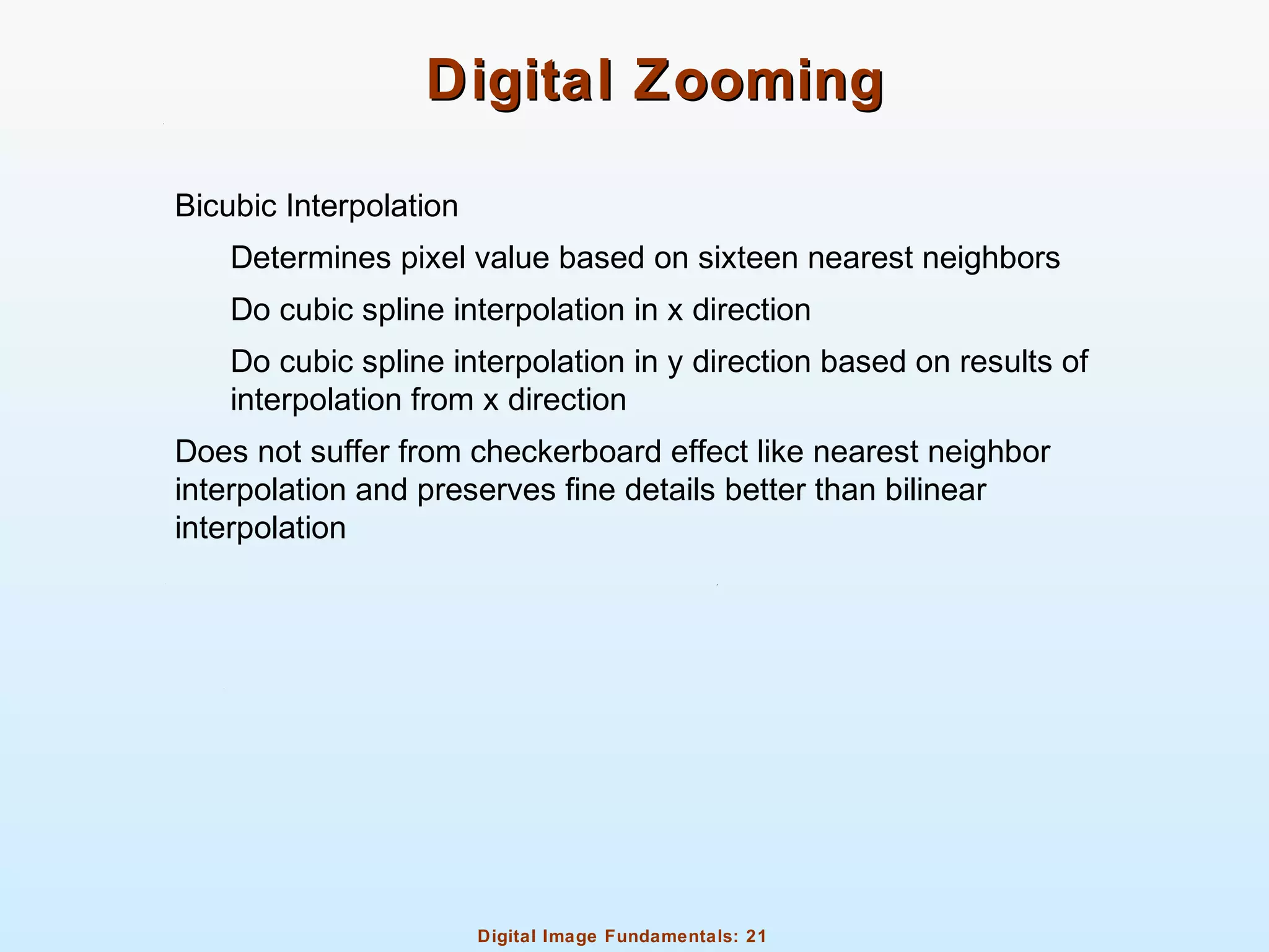 Digital Image Fundamentals: 21
Digital ZoomingDigital Zooming
Bicubic Interpolation
Determines pixel value based on sixteen nearest neighbors
Do cubic spline interpolation in x direction
Do cubic spline interpolation in y direction based on results of
interpolation from x direction
Does not suffer from checkerboard effect like nearest neighbor
interpolation and preserves fine details better than bilinear
interpolation
 