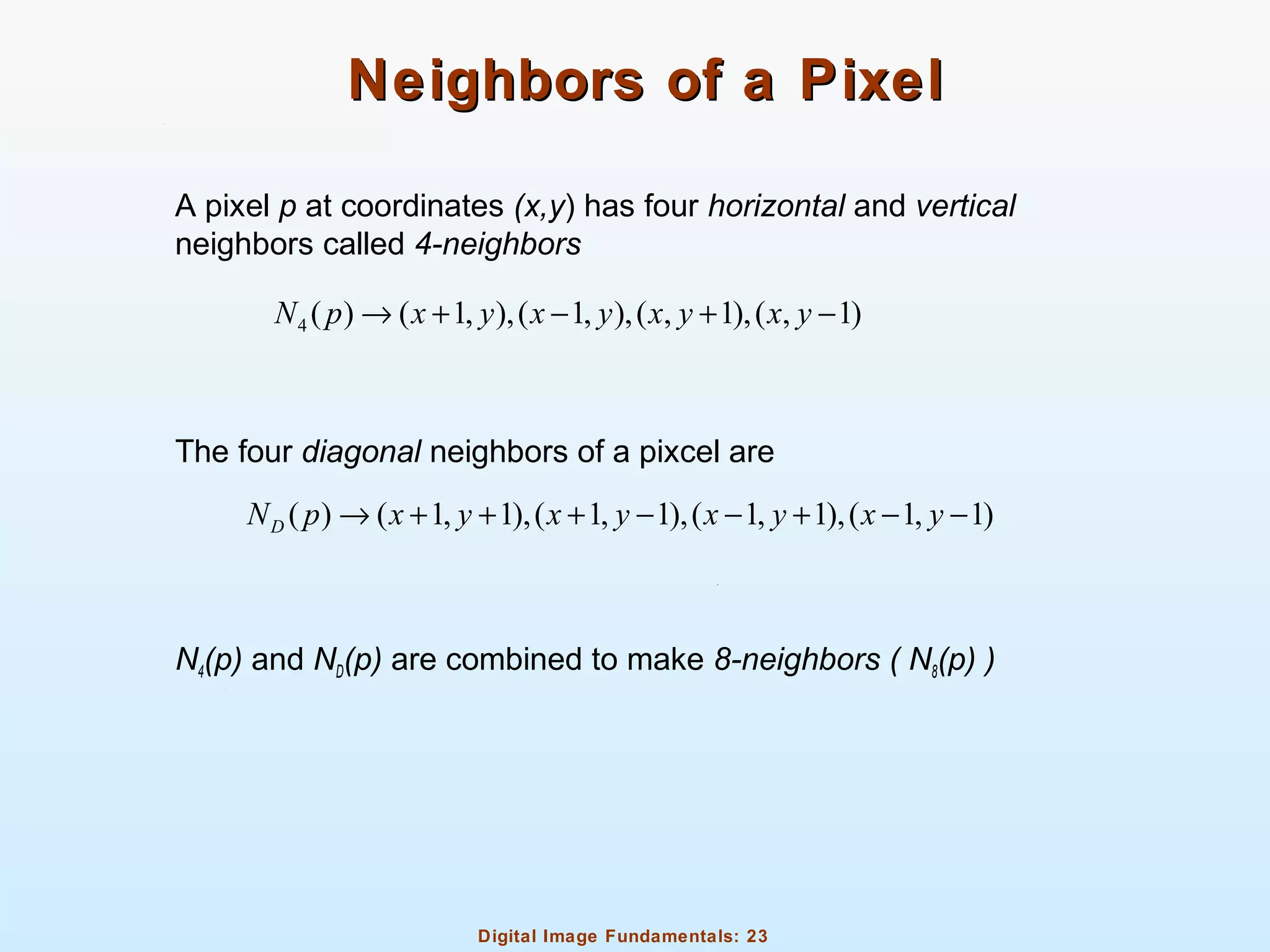 Digital Image Fundamentals: 23
Neighbors of a PixelNeighbors of a Pixel
A pixel p at coordinates (x,y) has four horizontal and vertical
neighbors called 4-neighbors
The four diagonal neighbors of a pixcel are
N4(p) and ND(p) are combined to make 8-neighbors ( N8(p) )
4 ( ) ( 1, ),( 1, ),( , 1),( , 1)N p x y x y x y x y→ + − + −
( ) ( 1, 1),( 1, 1),( 1, 1),( 1, 1)DN p x y x y x y x y→ + + + − − + − −
 