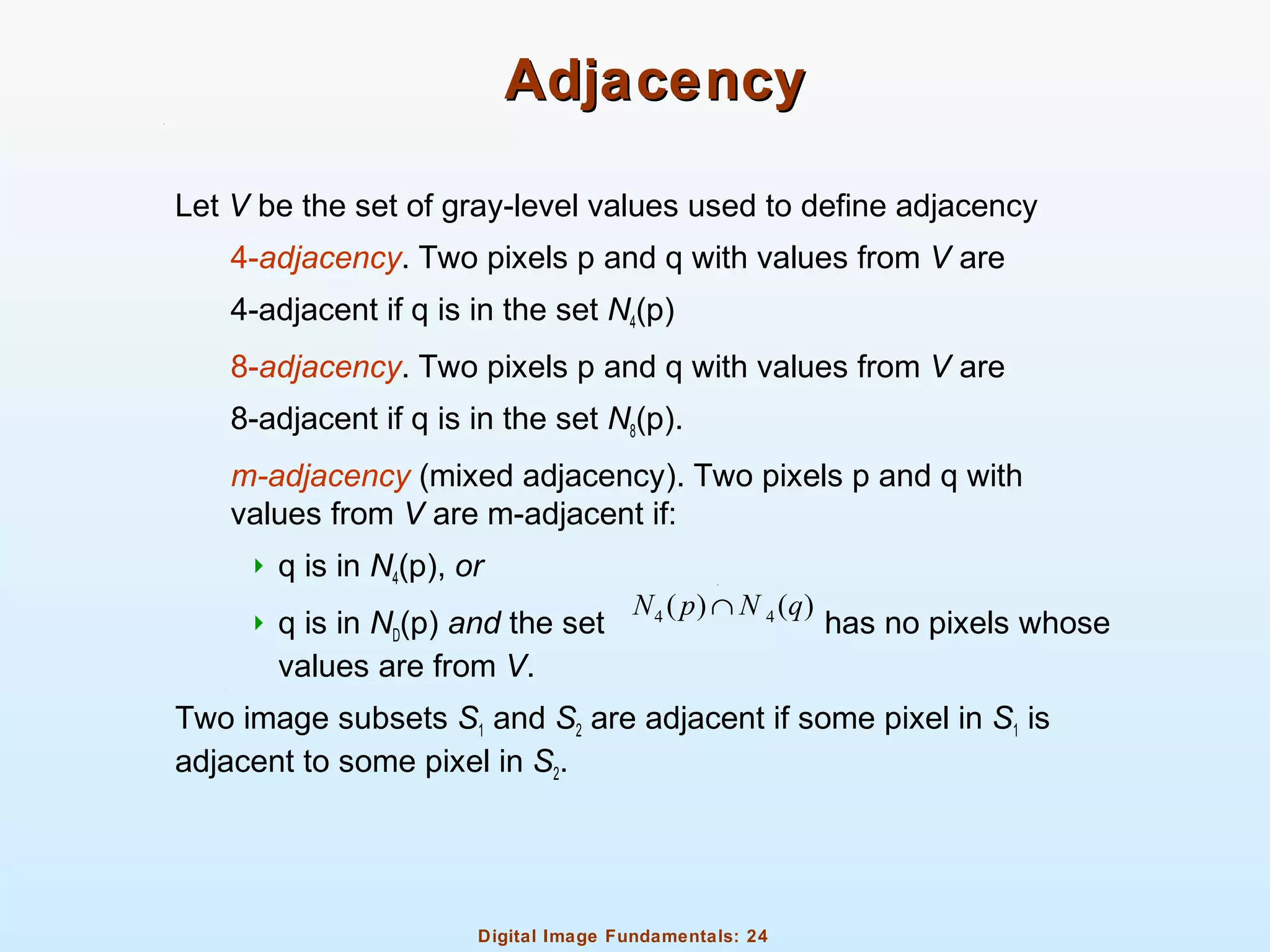 Digital Image Fundamentals: 24
AdjacencyAdjacency
Let V be the set of gray-level values used to define adjacency
4-adjacency. Two pixels p and q with values from V are
4-adjacent if q is in the set N4(p)
8-adjacency. Two pixels p and q with values from V are
8-adjacent if q is in the set N8(p).
m-adjacency (mixed adjacency). Two pixels p and q with
values from V are m-adjacent if:
 q is in N4(p), or
 q is in ND(p) and the set has no pixels whose
values are from V.
Two image subsets S1 and S2 are adjacent if some pixel in S1 is
adjacent to some pixel in S2.
4 4( ) ( )N p N q∩
 