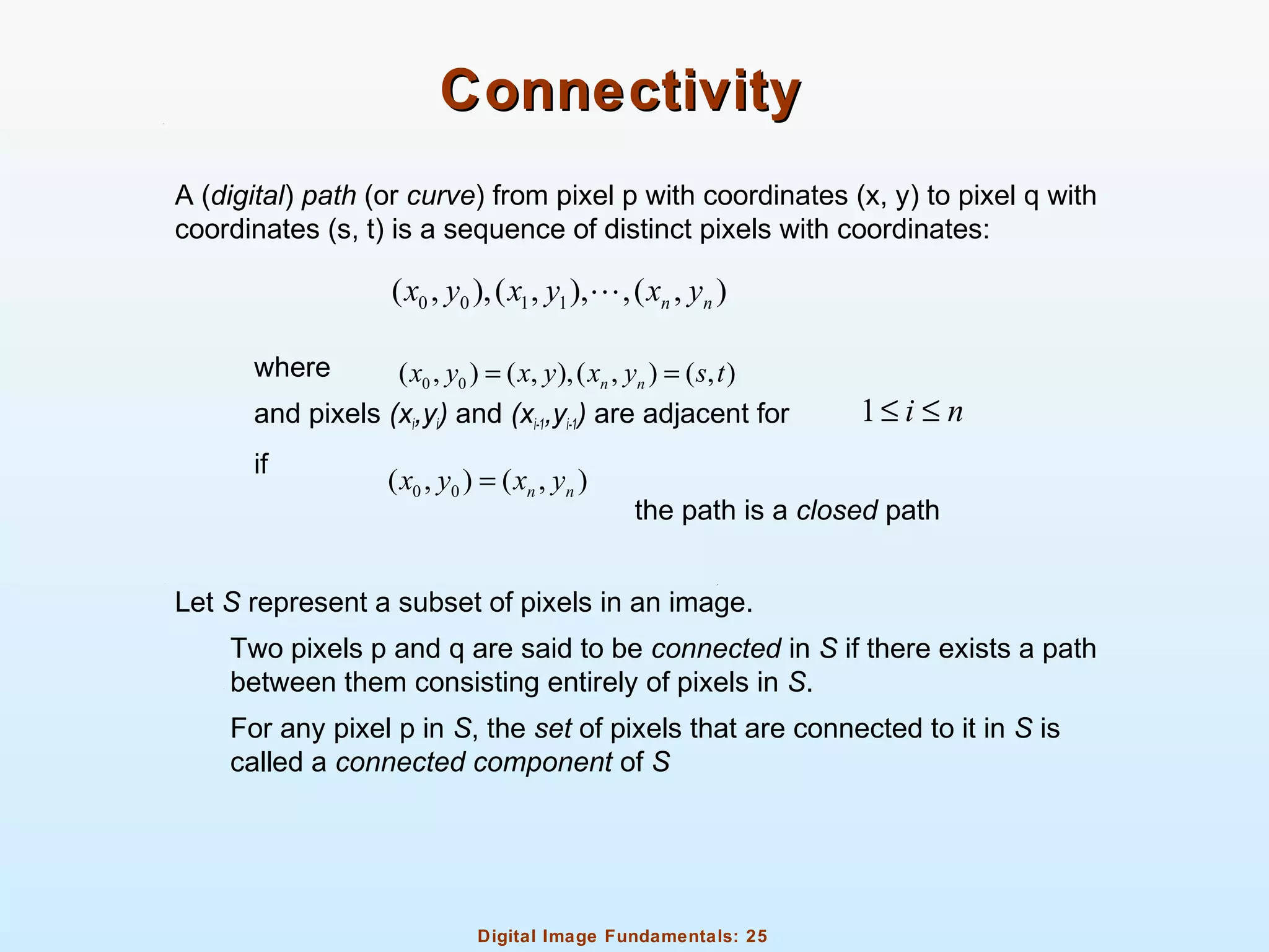 Digital Image Fundamentals: 25
ConnectivityConnectivity
A (digital) path (or curve) from pixel p with coordinates (x, y) to pixel q with
coordinates (s, t) is a sequence of distinct pixels with coordinates:
where
and pixels (xi,yi) and (xi-1,yi-1) are adjacent for
if
the path is a closed path
Let S represent a subset of pixels in an image.
Two pixels p and q are said to be connected in S if there exists a path
between them consisting entirely of pixels in S.
For any pixel p in S, the set of pixels that are connected to it in S is
called a connected component of S
0 0 1 1( , ),( , ), ,( , )n nx y x y x yL
0 0( , ) ( , ),( , ) ( , )n nx y x y x y s t= =
1 i n≤ ≤
0 0( , ) ( , )n nx y x y=
 