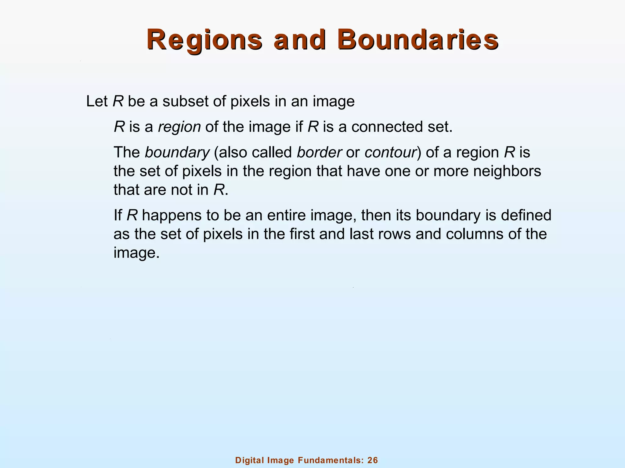 Digital Image Fundamentals: 26
Regions and BoundariesRegions and Boundaries
Let R be a subset of pixels in an image
R is a region of the image if R is a connected set.
The boundary (also called border or contour) of a region R is
the set of pixels in the region that have one or more neighbors
that are not in R.
If R happens to be an entire image, then its boundary is defined
as the set of pixels in the first and last rows and columns of the
image.
 