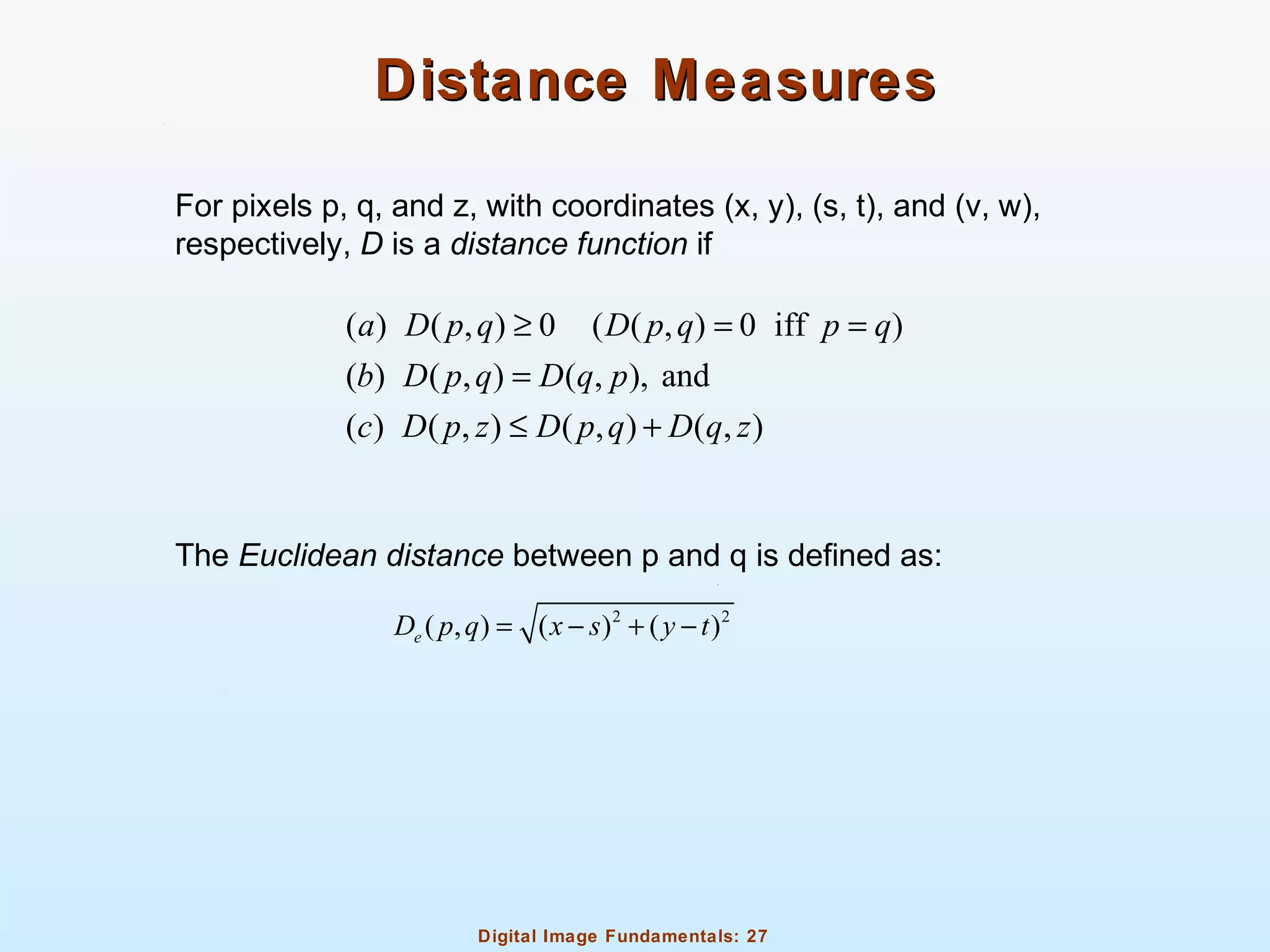 Digital Image Fundamentals: 27
Distance MeasuresDistance Measures
For pixels p, q, and z, with coordinates (x, y), (s, t), and (v, w),
respectively, D is a distance function if
The Euclidean distance between p and q is defined as:
( ) ( , ) 0 ( ( , ) 0 iff )
( ) ( , ) ( , ), and
( ) ( , ) ( , ) ( , )
a D p q D p q p q
b D p q D q p
c D p z D p q D q z
≥ = =
=
≤ +
2 2
( , ) ( ) ( )eD p q x s y t= − + −
 