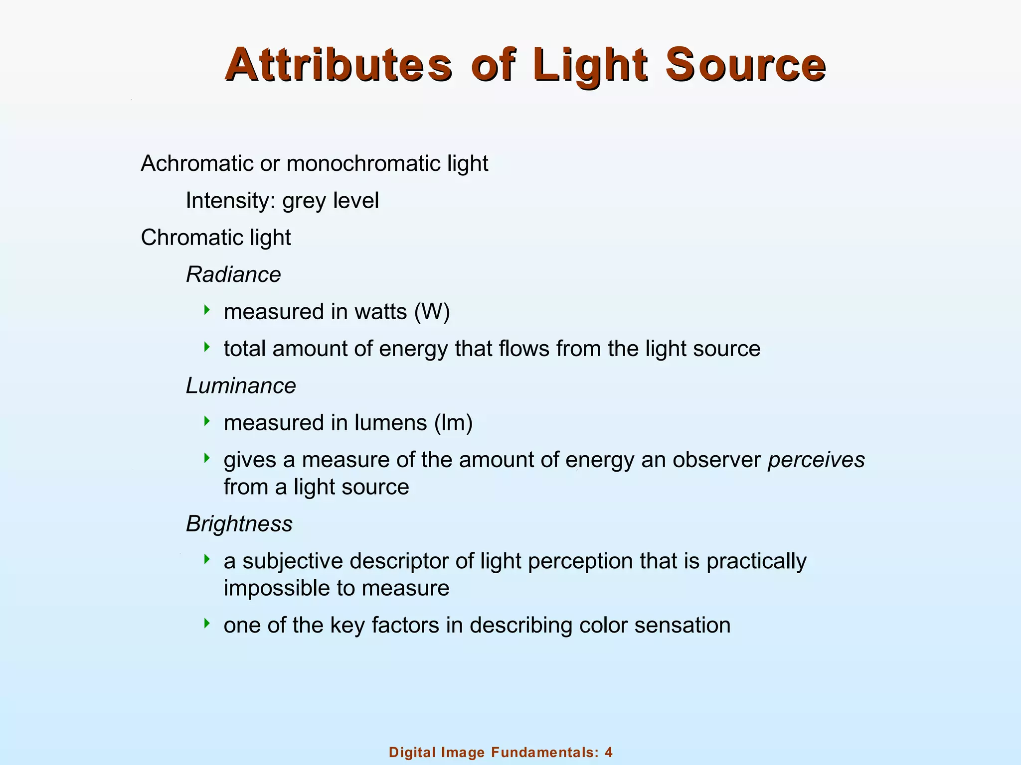 Digital Image Fundamentals: 4
Attributes of Light SourceAttributes of Light Source
Achromatic or monochromatic light
Intensity: grey level
Chromatic light
Radiance
 measured in watts (W)
 total amount of energy that flows from the light source
Luminance
 measured in lumens (lm)
 gives a measure of the amount of energy an observer perceives
from a light source
Brightness
 a subjective descriptor of light perception that is practically
impossible to measure
 one of the key factors in describing color sensation
 